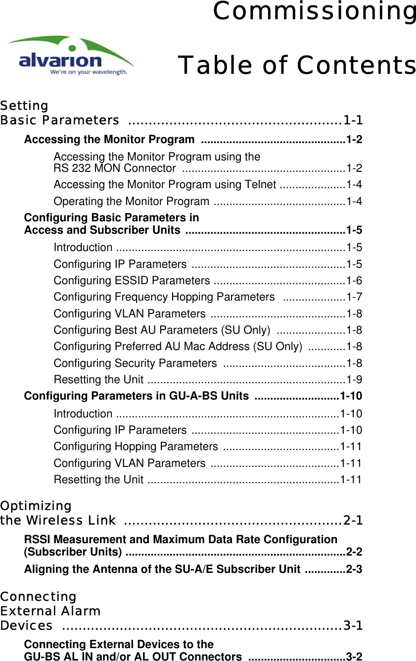 CommissioningTable of ContentsSettingBasic Parameters  ....................................................1-1Accessing the Monitor Program  ..............................................1-2Accessing the Monitor Program using the RS 232 MON Connector  ....................................................1-2Accessing the Monitor Program using Telnet .....................1-4Operating the Monitor Program ..........................................1-4Configuring Basic Parameters in Access and Subscriber Units ...................................................1-5Introduction .........................................................................1-5Configuring IP Parameters .................................................1-5Configuring ESSID Parameters ..........................................1-6Configuring Frequency Hopping Parameters  ....................1-7Configuring VLAN Parameters ...........................................1-8Configuring Best AU Parameters (SU Only)  ......................1-8Configuring Preferred AU Mac Address (SU Only)  ............1-8Configuring Security Parameters  .......................................1-8Resetting the Unit ...............................................................1-9Configuring Parameters in GU-A-BS Units  ...........................1-10Introduction .......................................................................1-10Configuring IP Parameters ...............................................1-10Configuring Hopping Parameters .....................................1-11Configuring VLAN Parameters .........................................1-11Resetting the Unit .............................................................1-11Optimizing the Wireless Link  .....................................................2-1RSSI Measurement and Maximum Data Rate Configuration (Subscriber Units) ......................................................................2-2Aligning the Antenna of the SU-A/E Subscriber Unit .............2-3ConnectingExternal AlarmDevices ....................................................................3-1Connecting External Devices to the GU-BS AL IN and/or AL OUT Connectors  ...............................3-2