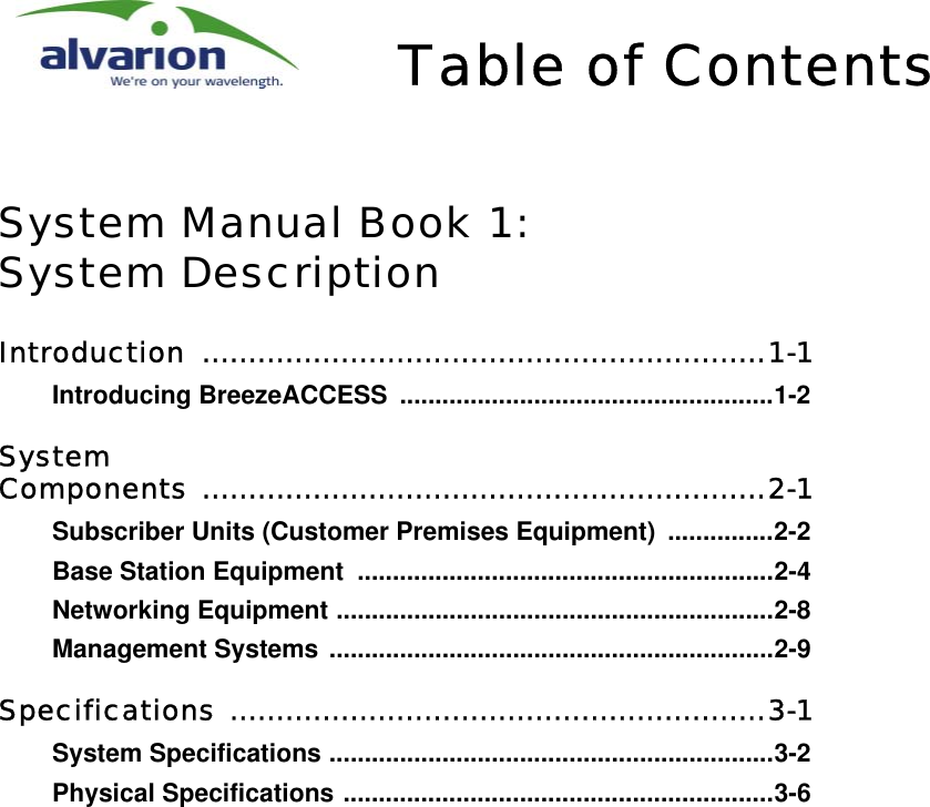 Table of ContentsSystem Manual Book 1:System DescriptionIntroduction .............................................................1-1Introducing BreezeACCESS .....................................................1-2System Components .............................................................2-1Subscriber Units (Customer Premises Equipment)  ...............2-2Base Station Equipment  ...........................................................2-4Networking Equipment ..............................................................2-8Management Systems ...............................................................2-9Specifications ..........................................................3-1System Specifications ...............................................................3-2Physical Specifications .............................................................3-6