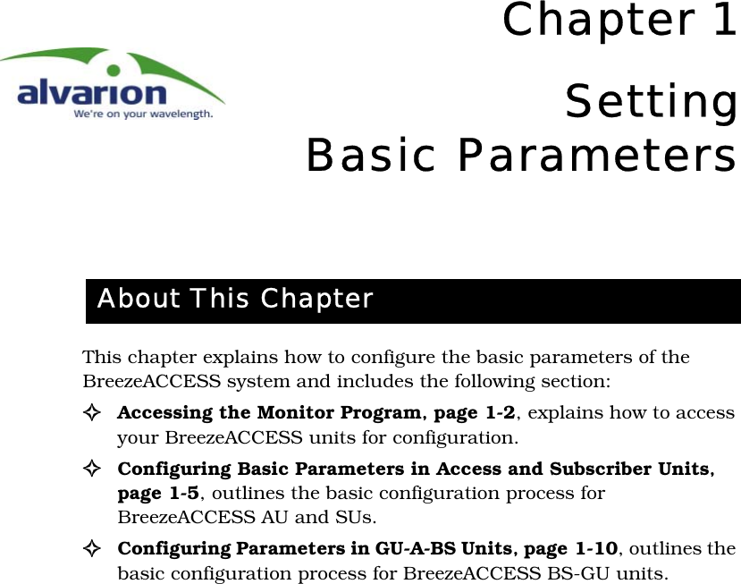 Chapter 1SettingBasic ParametersThis chapter explains how to configure the basic parameters of the BreezeACCESS system and includes the following section:!Accessing the Monitor Program‚ page 1-2, explains how to access your BreezeACCESS units for configuration.!Configuring Basic Parameters in Access and Subscriber Units‚ page 1-5, outlines the basic configuration process for BreezeACCESS AU and SUs.!Configuring Parameters in GU-A-BS Units‚ page 1-10, outlines the basic configuration process for BreezeACCESS BS-GU units.About This Chapter