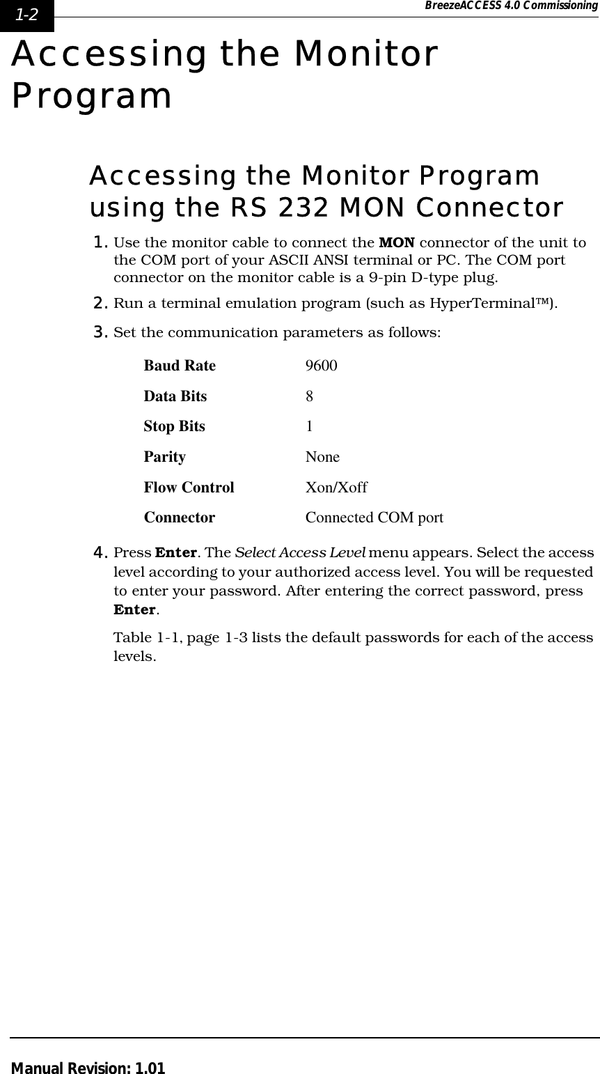 1-2 BreezeACCESS 4.0 CommissioningManual Revision: 1.01Accessing the Monitor ProgramAccessing the Monitor Program using the RS 232 MON Connector1. Use the monitor cable to connect the MON connector of the unit to the COM port of your ASCII ANSI terminal or PC. The COM port connector on the monitor cable is a 9-pin D-type plug.2. Run a terminal emulation program (such as HyperTerminal™).3. Set the communication parameters as follows:4. Press Enter. The Select Access Level menu appears. Select the access level according to your authorized access level. You will be requested to enter your password. After entering the correct password, press Enter.Table 1-1‚ page 1-3 lists the default passwords for each of the access levels.Baud Rate 9600Data Bits 8Stop Bits 1Parity NoneFlow Control Xon/XoffConnector Connected COM port