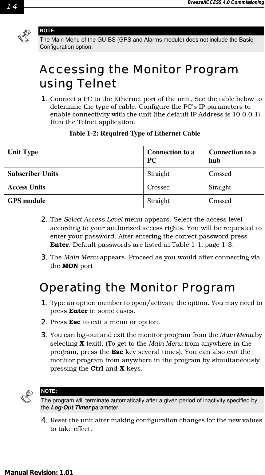 1-4 BreezeACCESS 4.0 CommissioningManual Revision: 1.01Accessing the Monitor Program using Telnet1. Connect a PC to the Ethernet port of the unit. See the table below to determine the type of cable. Configure the PC’s IP parameters to enable connectivity with the unit (the default IP Address is 10.0.0.1). Run the Telnet application.Table 1-2: Required Type of Ethernet Cable2. The Select Access Level menu appears. Select the access level according to your authorized access rights. You will be requested to enter your password. After entering the correct password press Enter. Default passwords are listed in Table 1-1‚ page 1-3.3. The Main Menu appears. Proceed as you would after connecting via the MON port.Operating the Monitor Program1. Type an option number to open/activate the option. You may need to press Enter in some cases.2. Press Esc to exit a menu or option.3. You can log-out and exit the monitor program from the Main Menu by selecting X (exit). (To get to the Main Menu from anywhere in the program, press the Esc key several times). You can also exit the monitor program from anywhere in the program by simultaneously pressing the Ctrl and X keys. 4. Reset the unit after making configuration changes for the new values to take effect.NOTE:The Main Menu of the GU-BS (GPS and Alarms module) does not include the Basic Configuration option.Unit Type Connection to a PC Connection to a hubSubscriber Units   Straight CrossedAccess Units Crossed StraightGPS module Straight CrossedNOTE:The program will terminate automatically after a given period of inactivity specified by the Log-Out Timer parameter.