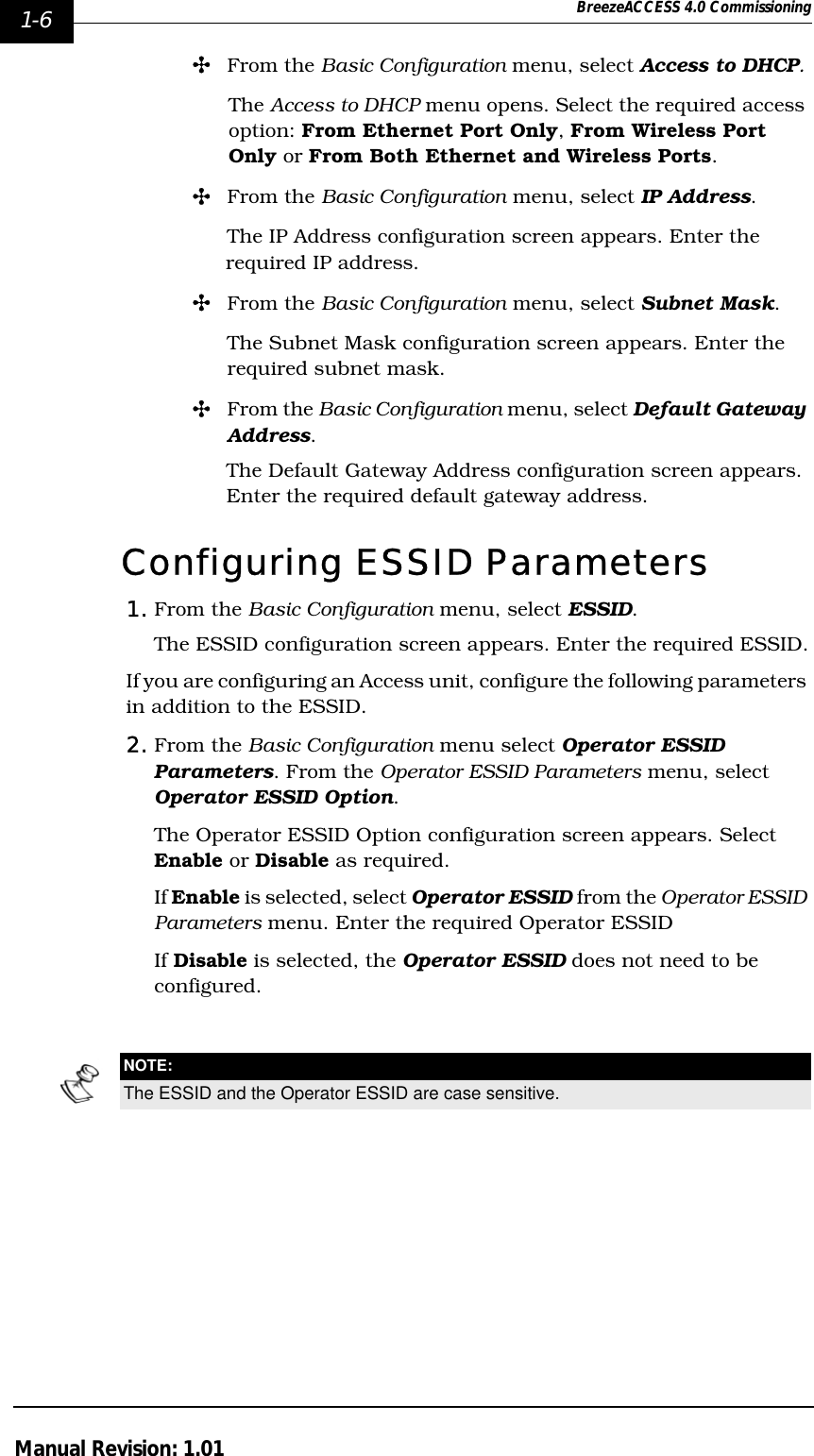 1-6 BreezeACCESS 4.0 CommissioningManual Revision: 1.01&quot;From the Basic Configuration menu, select Access to DHCP. The Access to DHCP menu opens. Select the required access option: From Ethernet Port Only, From Wireless Port Only or From Both Ethernet and Wireless Ports.&quot;From the Basic Configuration menu, select IP Address. The IP Address configuration screen appears. Enter the required IP address.&quot;From the Basic Configuration menu, select Subnet Mask. The Subnet Mask configuration screen appears. Enter the required subnet mask.&quot;From the Basic Configuration menu, select Default Gateway Address. The Default Gateway Address configuration screen appears. Enter the required default gateway address.Configuring ESSID Parameters1. From the Basic Configuration menu, select ESSID. The ESSID configuration screen appears. Enter the required ESSID.If you are configuring an Access unit, configure the following parameters in addition to the ESSID.2. From the Basic Configuration menu select Operator ESSID Parameters. From the Operator ESSID Parameters menu, select Operator ESSID Option.The Operator ESSID Option configuration screen appears. Select Enable or Disable as required. If Enable is selected, select Operator ESSID from the Operator ESSID Parameters menu. Enter the required Operator ESSIDIf Disable is selected, the Operator ESSID does not need to be configured. NOTE:The ESSID and the Operator ESSID are case sensitive.