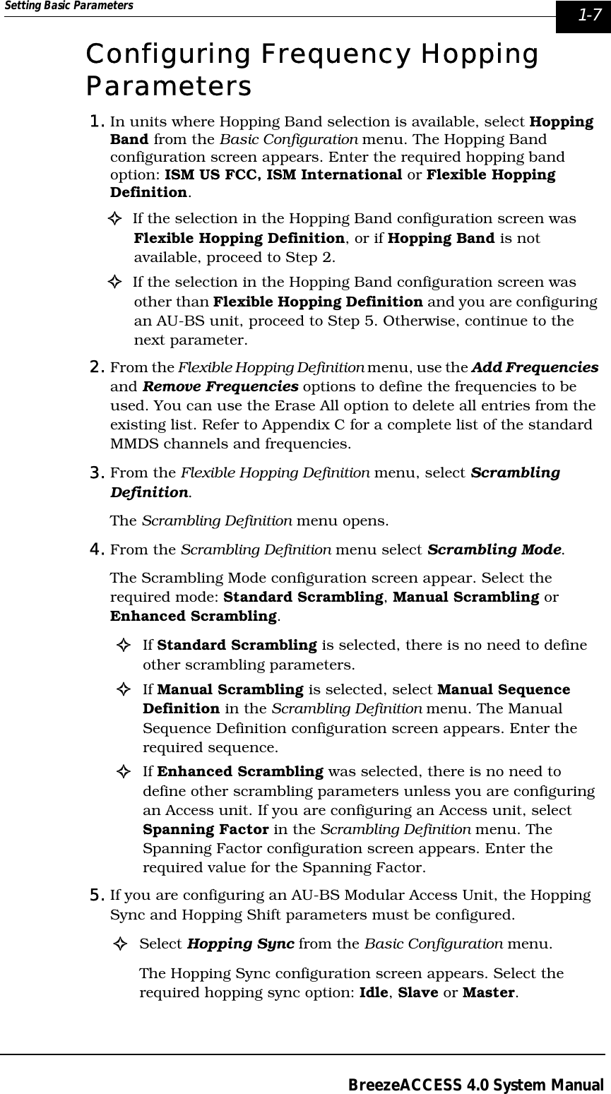 Setting Basic Parameters  1-7BreezeACCESS 4.0 System ManualConfiguring Frequency Hopping Parameters 1. In units where Hopping Band selection is available, select Hopping Band from the Basic Configuration menu. The Hopping Band configuration screen appears. Enter the required hopping band option: ISM US FCC, ISM International or Flexible Hopping Definition.!If the selection in the Hopping Band configuration screen was Flexible Hopping Definition, or if Hopping Band is not available, proceed to Step 2.!If the selection in the Hopping Band configuration screen was other than Flexible Hopping Definition and you are configuring an AU-BS unit, proceed to Step 5. Otherwise, continue to the next parameter.2. From the Flexible Hopping Definition menu, use the Add Frequencies and Remove Frequencies options to define the frequencies to be used. You can use the Erase All option to delete all entries from the existing list. Refer to Appendix C for a complete list of the standard MMDS channels and frequencies. 3. From the Flexible Hopping Definition menu, select Scrambling Definition. The Scrambling Definition menu opens.4. From the Scrambling Definition menu select Scrambling Mode. The Scrambling Mode configuration screen appear. Select the required mode: Standard Scrambling, Manual Scrambling or Enhanced Scrambling.!If Standard Scrambling is selected, there is no need to define other scrambling parameters.!If Manual Scrambling is selected, select Manual Sequence Definition in the Scrambling Definition menu. The Manual Sequence Definition configuration screen appears. Enter the required sequence.!If Enhanced Scrambling was selected, there is no need to define other scrambling parameters unless you are configuring an Access unit. If you are configuring an Access unit, select Spanning Factor in the Scrambling Definition menu. The Spanning Factor configuration screen appears. Enter the required value for the Spanning Factor.5. If you are configuring an AU-BS Modular Access Unit, the Hopping Sync and Hopping Shift parameters must be configured.!Select Hopping Sync from the Basic Configuration menu. The Hopping Sync configuration screen appears. Select the required hopping sync option: Idle, Slave or Master.