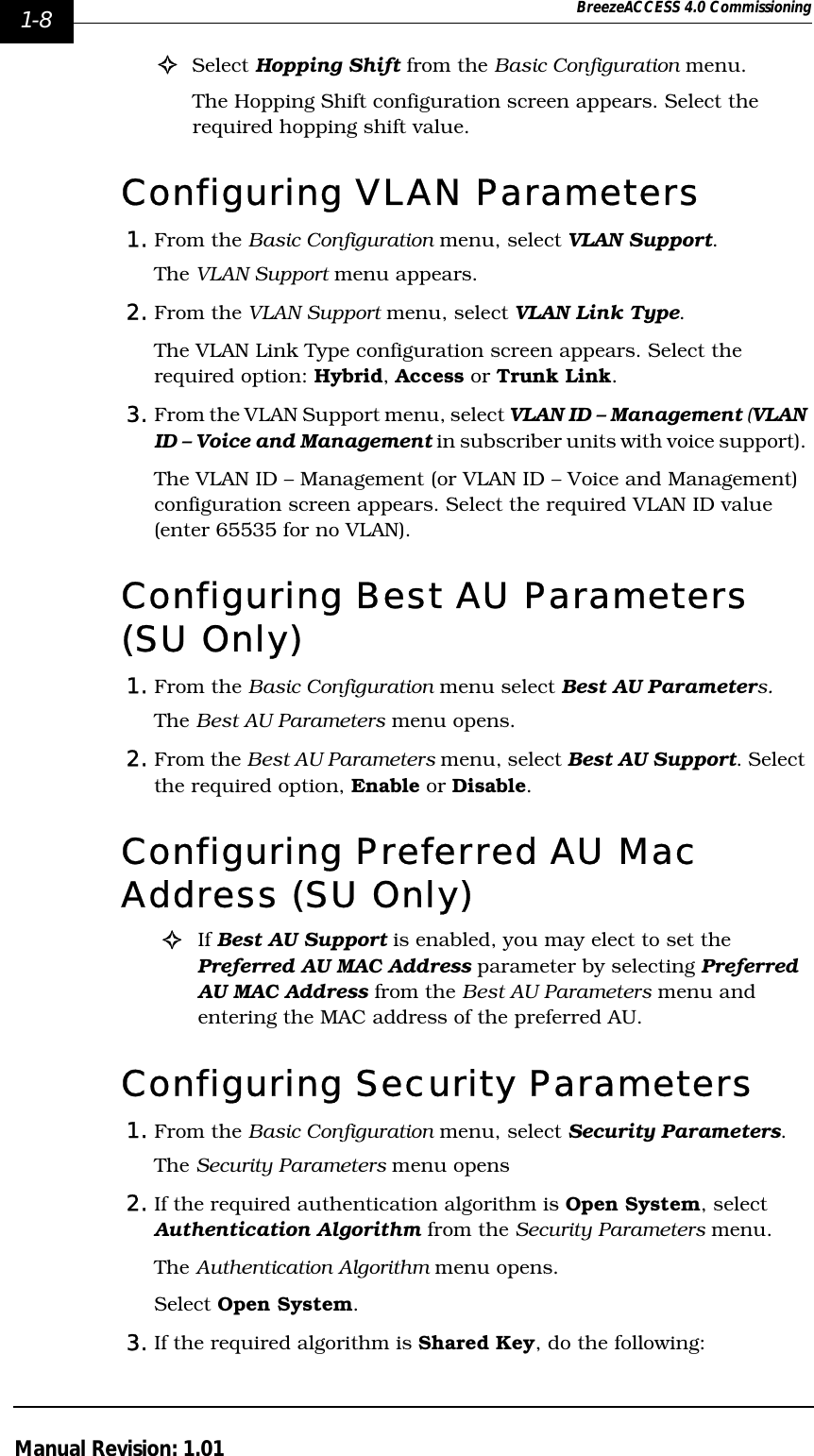 1-8 BreezeACCESS 4.0 CommissioningManual Revision: 1.01!Select Hopping Shift from the Basic Configuration menu. The Hopping Shift configuration screen appears. Select the required hopping shift value.Configuring VLAN Parameters1. From the Basic Configuration menu, select VLAN Support.The VLAN Support menu appears.2. From the VLAN Support menu, select VLAN Link Type. The VLAN Link Type configuration screen appears. Select the required option: Hybrid, Access or Trunk Link.3. From the VLAN Support menu, select VLAN ID – Management (VLAN ID – Voice and Management in subscriber units with voice support). The VLAN ID – Management (or VLAN ID – Voice and Management) configuration screen appears. Select the required VLAN ID value (enter 65535 for no VLAN).Configuring Best AU Parameters (SU Only)1. From the Basic Configuration menu select Best AU Parameters.The Best AU Parameters menu opens.2. From the Best AU Parameters menu, select Best AU Support. Select the required option, Enable or Disable.Configuring Preferred AU Mac Address (SU Only)!If Best AU Support is enabled, you may elect to set the Preferred AU MAC Address parameter by selecting Preferred AU MAC Address from the Best AU Parameters menu and entering the MAC address of the preferred AU.Configuring Security Parameters1. From the Basic Configuration menu, select Security Parameters. The Security Parameters menu opens2. If the required authentication algorithm is Open System, select Authentication Algorithm from the Security Parameters menu.The Authentication Algorithm menu opens. Select Open System.3. If the required algorithm is Shared Key, do the following: