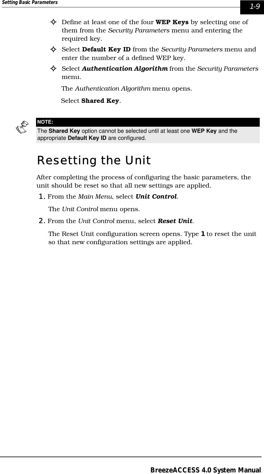 Setting Basic Parameters  1-9BreezeACCESS 4.0 System Manual!Define at least one of the four WEP Keys by selecting one of them from the Security Parameters menu and entering the required key.!Select Default Key ID from the Security Parameters menu and enter the number of a defined WEP key.!Select Authentication Algorithm from the Security Parameters menu.The Authentication Algorithm menu opens. Select Shared Key.Resetting the UnitAfter completing the process of configuring the basic parameters, the unit should be reset so that all new settings are applied.1. From the Main Menu, select Unit Control.The Unit Control menu opens.2. From the Unit Control menu, select Reset Unit. The Reset Unit configuration screen opens. Type 1 to reset the unit so that new configuration settings are applied.NOTE:The Shared Key option cannot be selected until at least one WEP Key and the appropriate Default Key ID are configured.