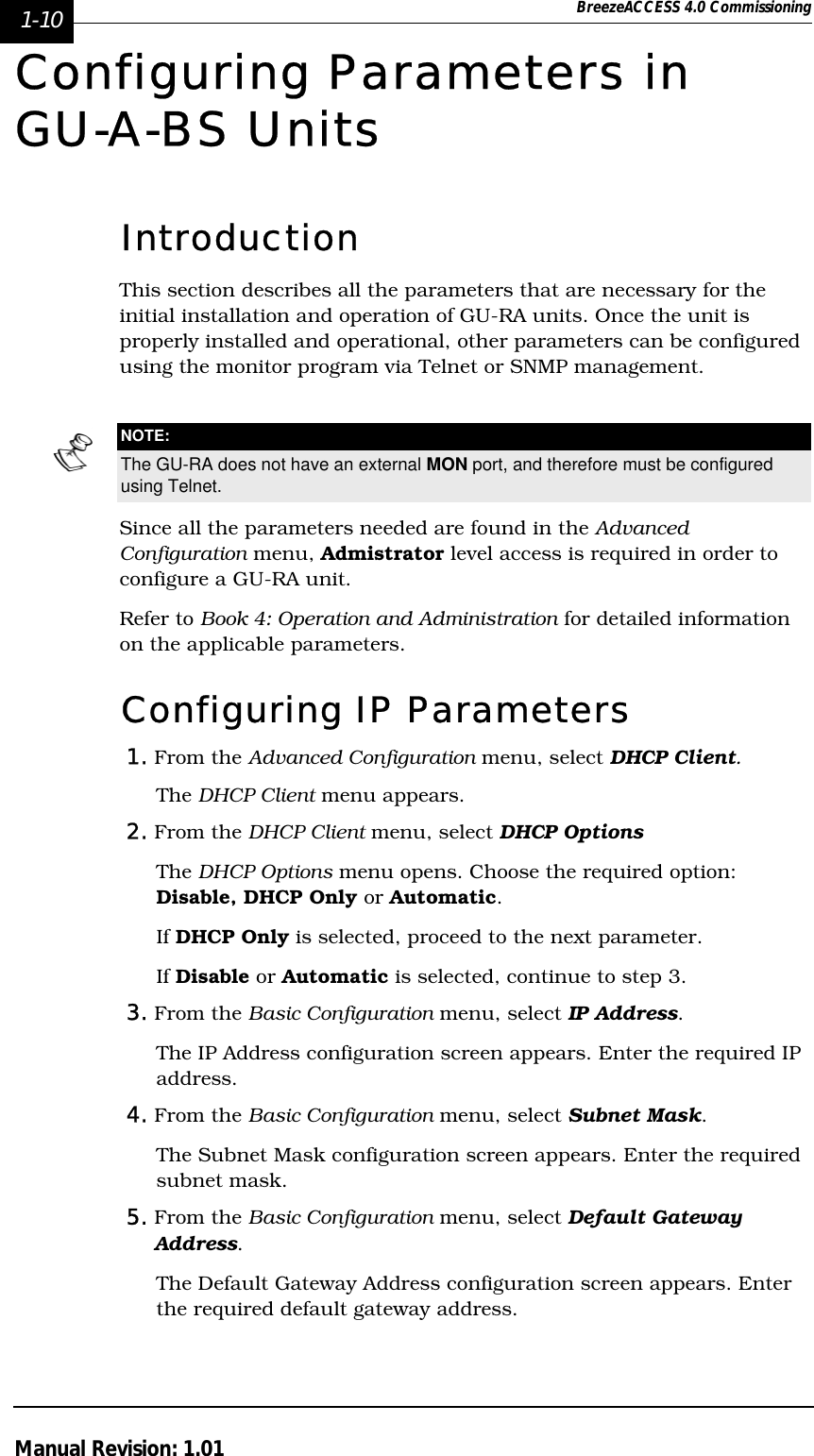 1-10 BreezeACCESS 4.0 CommissioningManual Revision: 1.01Configuring Parameters in GU-A-BS UnitsIntroductionThis section describes all the parameters that are necessary for the initial installation and operation of GU-RA units. Once the unit is properly installed and operational, other parameters can be configured using the monitor program via Telnet or SNMP management. Since all the parameters needed are found in the Advanced Configuration menu, Admistrator level access is required in order to configure a GU-RA unit.Refer to Book 4: Operation and Administration for detailed information on the applicable parameters.Configuring IP Parameters1. From the Advanced Configuration menu, select DHCP Client.The DHCP Client menu appears. 2. From the DHCP Client menu, select DHCP Options The DHCP Options menu opens. Choose the required option: Disable, DHCP Only or Automatic.If DHCP Only is selected, proceed to the next parameter.If Disable or Automatic is selected, continue to step 3.3. From the Basic Configuration menu, select IP Address. The IP Address configuration screen appears. Enter the required IP address.4. From the Basic Configuration menu, select Subnet Mask. The Subnet Mask configuration screen appears. Enter the required subnet mask.5. From the Basic Configuration menu, select Default Gateway Address. The Default Gateway Address configuration screen appears. Enter the required default gateway address.NOTE:The GU-RA does not have an external MON port, and therefore must be configured using Telnet.