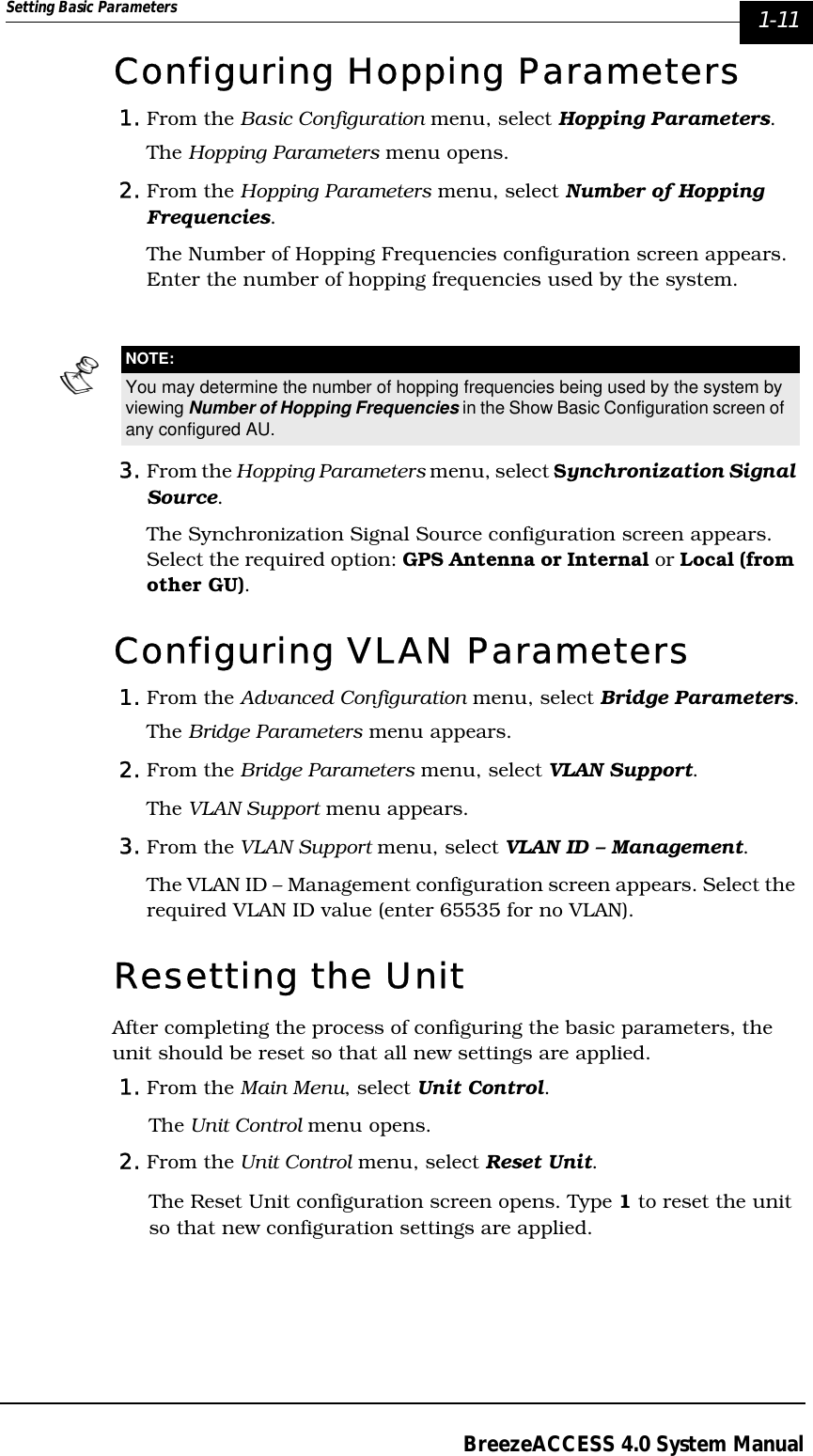 Setting Basic Parameters  1-11BreezeACCESS 4.0 System ManualConfiguring Hopping Parameters1. From the Basic Configuration menu, select Hopping Parameters.The Hopping Parameters menu opens.2. From the Hopping Parameters menu, select Number of Hopping Frequencies. The Number of Hopping Frequencies configuration screen appears. Enter the number of hopping frequencies used by the system.3. From the Hopping Parameters menu, select Synchronization Signal Source.The Synchronization Signal Source configuration screen appears. Select the required option: GPS Antenna or Internal or Local (from other GU).Configuring VLAN Parameters1. From the Advanced Configuration menu, select Bridge Parameters.The Bridge Parameters menu appears.2. From the Bridge Parameters menu, select VLAN Support.The VLAN Support menu appears.3. From the VLAN Support menu, select VLAN ID – Management.The VLAN ID – Management configuration screen appears. Select the required VLAN ID value (enter 65535 for no VLAN).Resetting the UnitAfter completing the process of configuring the basic parameters, the unit should be reset so that all new settings are applied.1. From the Main Menu, select Unit Control.The Unit Control menu opens.2. From the Unit Control menu, select Reset Unit. The Reset Unit configuration screen opens. Type 1 to reset the unit so that new configuration settings are applied.NOTE:You may determine the number of hopping frequencies being used by the system by viewing Number of Hopping Frequencies in the Show Basic Configuration screen of any configured AU. 