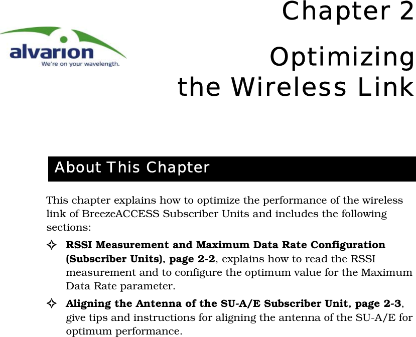 Chapter 2Optimizingthe Wireless LinkThis chapter explains how to optimize the performance of the wireless link of BreezeACCESS Subscriber Units and includes the following sections:!RSSI Measurement and Maximum Data Rate Configuration (Subscriber Units)‚ page 2-2, explains how to read the RSSI measurement and to configure the optimum value for the Maximum Data Rate parameter.!Aligning the Antenna of the SU-A/E Subscriber Unit‚ page 2-3, give tips and instructions for aligning the antenna of the SU-A/E for optimum performance.About This Chapter