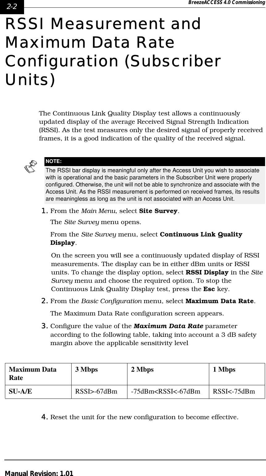 2-2 BreezeACCESS 4.0 CommissioningManual Revision: 1.01RSSI Measurement and Maximum Data Rate Configuration (Subscriber Units)The Continuous Link Quality Display test allows a continuously updated display of the average Received Signal Strength Indication (RSSI). As the test measures only the desired signal of properly received frames, it is a good indication of the quality of the received signal. 1. From the Main Menu, select Site Survey. The Site Survey menu opens. From the Site Survey menu, select Continuous Link Quality Display.On the screen you will see a continuously updated display of RSSI measurements. The display can be in either dBm units or RSSI units. To change the display option, select RSSI Display in the Site Survey menu and choose the required option. To stop the Continuous Link Quality Display test, press the Esc key.2. From the Basic Configuration menu, select Maximum Data Rate.The Maximum Data Rate configuration screen appears.3. Configure the value of the Maximum Data Rate parameter according to the following table, taking into account a 3 dB safety margin above the applicable sensitivity level4. Reset the unit for the new configuration to become effective.NOTE:The RSSI bar display is meaningful only after the Access Unit you wish to associate with is operational and the basic parameters in the Subscriber Unit were properly configured. Otherwise, the unit will not be able to synchronize and associate with the Access Unit. As the RSSI measurement is performed on received frames, its results are meaningless as long as the unit is not associated with an Access Unit.Maximum Data Rate 3 Mbps 2 Mbps 1 MbpsSU-A/E RSSI&gt;-67dBm -75dBm&lt;RSSI&lt;-67dBm RSSI&lt;-75dBm