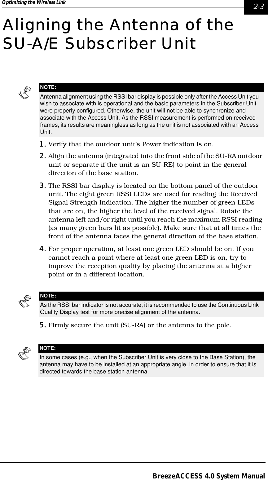 Optimizing the Wireless Link  2-3BreezeACCESS 4.0 System ManualAligning the Antenna of the SU-A/E Subscriber Unit1. Verify that the outdoor unit’s Power indication is on.2. Align the antenna (integrated into the front side of the SU-RA outdoor unit or separate if the unit is an SU-RE) to point in the general direction of the base station.3. The RSSI bar display is located on the bottom panel of the outdoor unit. The eight green RSSI LEDs are used for reading the Received Signal Strength Indication. The higher the number of green LEDs that are on, the higher the level of the received signal. Rotate the antenna left and/or right until you reach the maximum RSSI reading (as many green bars lit as possible). Make sure that at all times the front of the antenna faces the general direction of the base station.4. For proper operation, at least one green LED should be on. If you cannot reach a point where at least one green LED is on, try to improve the reception quality by placing the antenna at a higher point or in a different location.5. Firmly secure the unit (SU-RA) or the antenna to the pole.NOTE:Antenna alignment using the RSSI bar display is possible only after the Access Unit you wish to associate with is operational and the basic parameters in the Subscriber Unit were properly configured. Otherwise, the unit will not be able to synchronize and associate with the Access Unit. As the RSSI measurement is performed on received frames, its results are meaningless as long as the unit is not associated with an Access Unit.NOTE:As the RSSI bar indicator is not accurate, it is recommended to use the Continuous Link Quality Display test for more precise alignment of the antenna.NOTE:In some cases (e.g., when the Subscriber Unit is very close to the Base Station), the antenna may have to be installed at an appropriate angle, in order to ensure that it is directed towards the base station antenna.