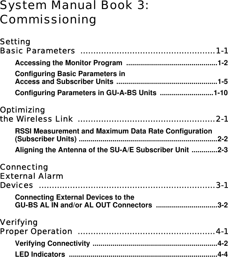 System Manual Book 3:CommissioningSettingBasic Parameters  ....................................................1-1Accessing the Monitor Program  ..............................................1-2Configuring Basic Parameters in Access and Subscriber Units ...................................................1-5Configuring Parameters in GU-A-BS Units  ...........................1-10Optimizing the Wireless Link  .....................................................2-1RSSI Measurement and Maximum Data Rate Configuration (Subscriber Units) ......................................................................2-2Aligning the Antenna of the SU-A/E Subscriber Unit .............2-3ConnectingExternal AlarmDevices ....................................................................3-1Connecting External Devices to the GU-BS AL IN and/or AL OUT Connectors  ...............................3-2Verifying Proper Operation  .....................................................4-1Verifying Connectivity ...............................................................4-2LED Indicators  ...........................................................................4-4