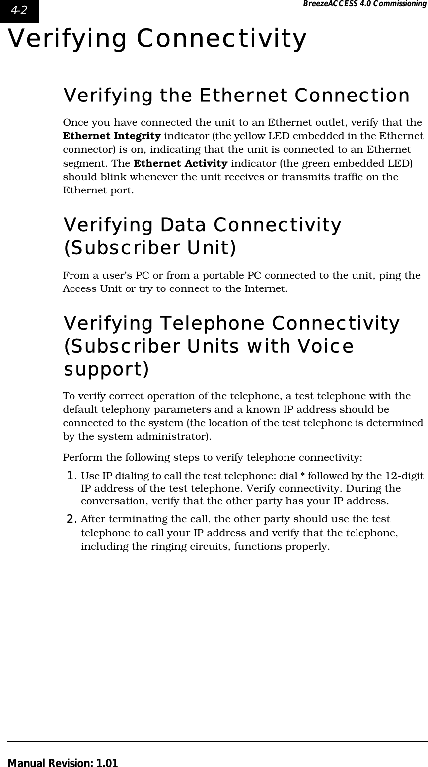4-2 BreezeACCESS 4.0 CommissioningManual Revision: 1.01Verifying ConnectivityVerifying the Ethernet ConnectionOnce you have connected the unit to an Ethernet outlet, verify that the Ethernet Integrity indicator (the yellow LED embedded in the Ethernet connector) is on, indicating that the unit is connected to an Ethernet segment. The Ethernet Activity indicator (the green embedded LED) should blink whenever the unit receives or transmits traffic on the Ethernet port.Verifying Data Connectivity (Subscriber Unit)From a user’s PC or from a portable PC connected to the unit, ping the Access Unit or try to connect to the Internet.Verifying Telephone Connectivity (Subscriber Units with Voice support)To verify correct operation of the telephone, a test telephone with the default telephony parameters and a known IP address should be connected to the system (the location of the test telephone is determined by the system administrator).Perform the following steps to verify telephone connectivity:1. Use IP dialing to call the test telephone: dial * followed by the 12-digit IP address of the test telephone. Verify connectivity. During the conversation, verify that the other party has your IP address.2. After terminating the call, the other party should use the test telephone to call your IP address and verify that the telephone, including the ringing circuits, functions properly.