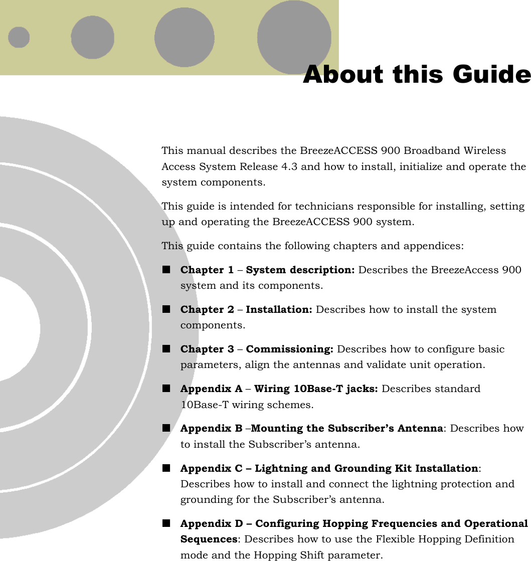  About this Guide This manual describes the BreezeACCESS 900 Broadband Wireless Access System Release 4.3 and how to install, initialize and operate the system components. This guide is intended for technicians responsible for installing, setting up and operating the BreezeACCESS 900 system. This guide contains the following chapters and appendices:  Chapter 1 – System description: Describes the BreezeAccess 900 system and its components.  Chapter 2 – Installation: Describes how to install the system components.  Chapter 3 – Commissioning: Describes how to configure basic parameters, align the antennas and validate unit operation.  Appendix A – Wiring 10Base-T jacks: Describes standard 10Base-T wiring schemes.  Appendix B –Mounting the Subscriber’s Antenna: Describes how to install the Subscriber’s antenna.  Appendix C – Lightning and Grounding Kit Installation: Describes how to install and connect the lightning protection and grounding for the Subscriber’s antenna.  Appendix D – Configuring Hopping Frequencies and Operational Sequences: Describes how to use the Flexible Hopping Definition mode and the Hopping Shift parameter.  