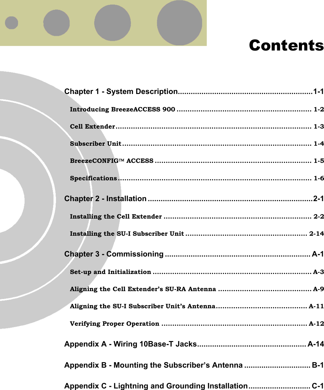  Contents Chapter 1 - System Description...............................................................1-1 Introducing BreezeACCESS 900 .............................................................. 1-2 Cell Extender.......................................................................................... 1-3 Subscriber Unit....................................................................................... 1-4 BreezeCONFIG ACCESS ........................................................................ 1-5 Specifications ......................................................................................... 1-6 Chapter 2 - Installation .............................................................................2-1 Installing the Cell Extender .................................................................... 2-2 Installing the SU-I Subscriber Unit ........................................................ 2-14 Chapter 3 - Commissioning .................................................................... A-1 Set-up and Initialization ......................................................................... A-3 Aligning the Cell Extender’s SU-RA Antenna ........................................... A-9 Aligning the SU-I Subscriber Unit’s Antenna.......................................... A-11 Verifying Proper Operation ................................................................... A-12 Appendix A - Wiring 10Base-T Jacks................................................... A-14 Appendix B - Mounting the Subscriber’s Antenna ............................... B-1 Appendix C - Lightning and Grounding Installation............................. C-1  