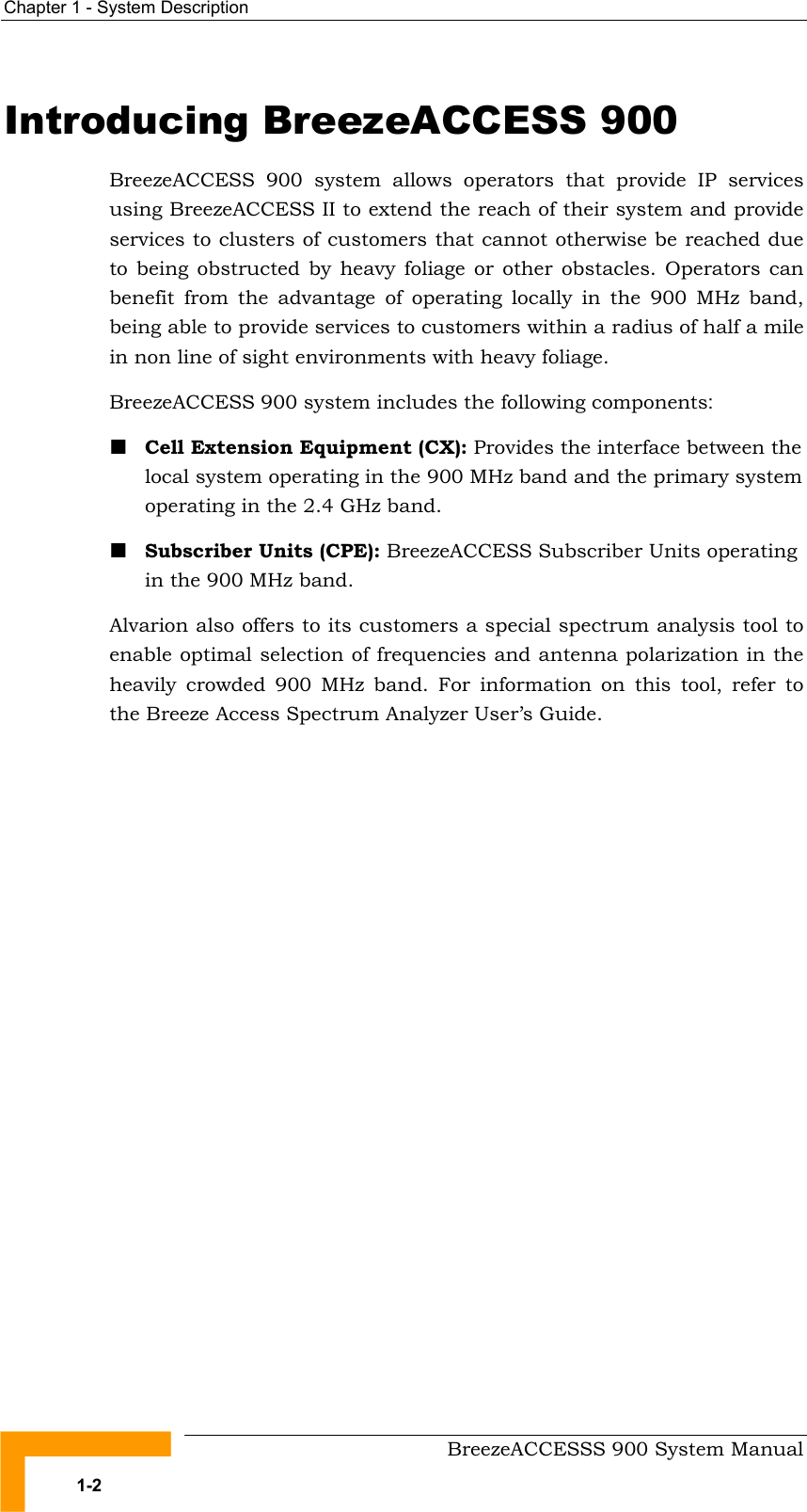 Chapter 1 - System Description   Introducing BreezeACCESS 900 BreezeACCESS 900 system allows operators that provide IP services using BreezeACCESS II to extend the reach of their system and provide services to clusters of customers that cannot otherwise be reached due to being obstructed by heavy foliage or other obstacles. Operators can benefit from the advantage of operating locally in the 900 MHz band, being able to provide services to customers within a radius of half a mile in non line of sight environments with heavy foliage.  BreezeACCESS 900 system includes the following components:  Cell Extension Equipment (CX): Provides the interface between the local system operating in the 900 MHz band and the primary system operating in the 2.4 GHz band.  Subscriber Units (CPE): BreezeACCESS Subscriber Units operating in the 900 MHz band. Alvarion also offers to its customers a special spectrum analysis tool to enable optimal selection of frequencies and antenna polarization in the heavily crowded 900 MHz band. For information on this tool, refer to the Breeze Access Spectrum Analyzer User’s Guide.     BreezeACCESSS 900 System Manual 1-2 