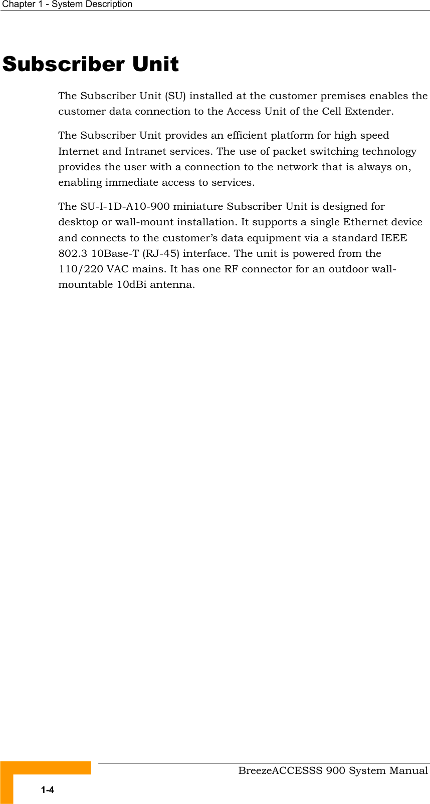 Chapter 1 - System Description   Subscriber Unit The Subscriber Unit (SU) installed at the customer premises enables the customer data connection to the Access Unit of the Cell Extender. The Subscriber Unit provides an efficient platform for high speed Internet and Intranet services. The use of packet switching technology provides the user with a connection to the network that is always on, enabling immediate access to services.  The SU-I-1D-A10-900 miniature Subscriber Unit is designed for desktop or wall-mount installation. It supports a single Ethernet device and connects to the customer’s data equipment via a standard IEEE 802.3 10Base-T (RJ-45) interface. The unit is powered from the 110/220 VAC mains. It has one RF connector for an outdoor wall-mountable 10dBi antenna.     BreezeACCESSS 900 System Manual 1-4 