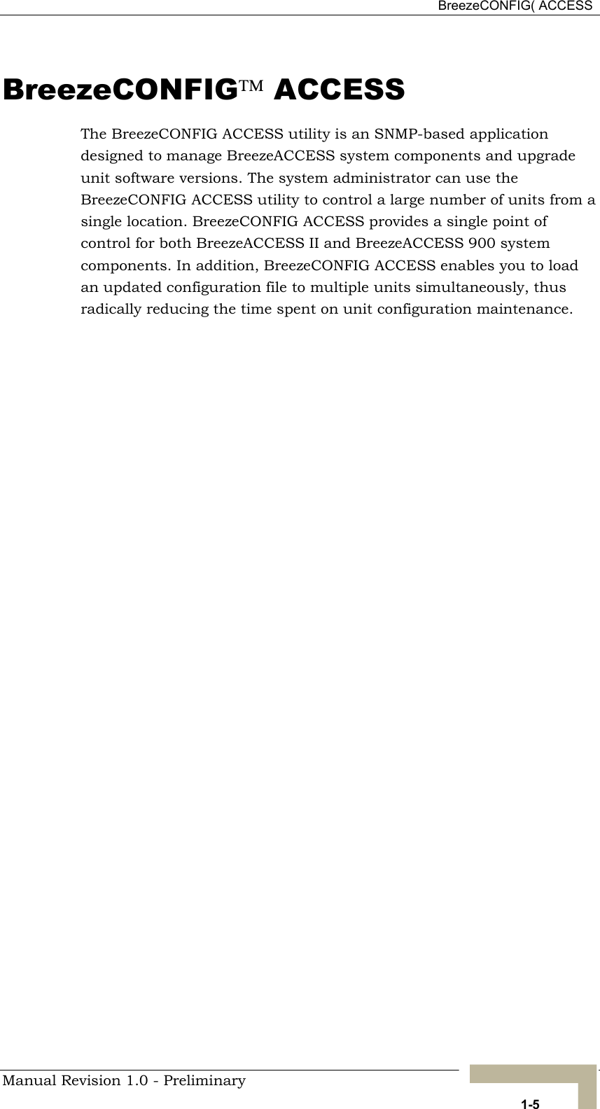  BreezeCONFIG( ACCESS BreezeCONFIG ACCESS The BreezeCONFIG ACCESS utility is an SNMP-based application designed to manage BreezeACCESS system components and upgrade unit software versions. The system administrator can use the BreezeCONFIG ACCESS utility to control a large number of units from a single location. BreezeCONFIG ACCESS provides a single point of control for both BreezeACCESS II and BreezeACCESS 900 system components. In addition, BreezeCONFIG ACCESS enables you to load an updated configuration file to multiple units simultaneously, thus radically reducing the time spent on unit configuration maintenance. Manual Revision 1.0 - Preliminary   1-5 