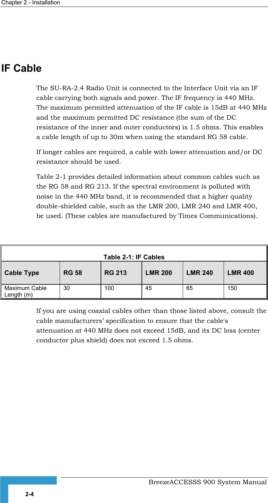 Chapter 2 - Installation     IF Cable  The SU-RA-2.4 Radio Unit is connected to the Interface Unit via an IF cable carrying both signals and power. The IF frequency is 440 MHz. The maximum permitted attenuation of the IF cable is 15dB at 440 MHz and the maximum permitted DC resistance (the sum of the DC resistance of the inner and outer conductors) is 1.5 ohms. This enables a cable length of up to 30m when using the standard RG 58 cable. If longer cables are required, a cable with lower attenuation and/or DC resistance should be used. Table 2-1Table 2-1: IF Cables  Cable Type  RG 58  RG 213  LMR 200  LMR 240  LMR 400 Maximum Cable Length (m) 30 100 45 65 150  provides detailed information about common cables such as the RG 58 and RG 213. If the spectral environment is polluted with noise in the 440 MHz band, it is recommended that a higher quality double-shielded cable, such as the LMR 200, LMR 240 and LMR 400, be used. (These cables are manufactured by Times Communications).  If you are using coaxial cables other than those listed above, consult the cable manufacturers’ specification to ensure that the cable&apos;s attenuation at 440 MHz does not exceed 15dB, and its DC loss (center conductor plus shield) does not exceed 1.5 ohms.   BreezeACCESSS 900 System Manual 2-4 