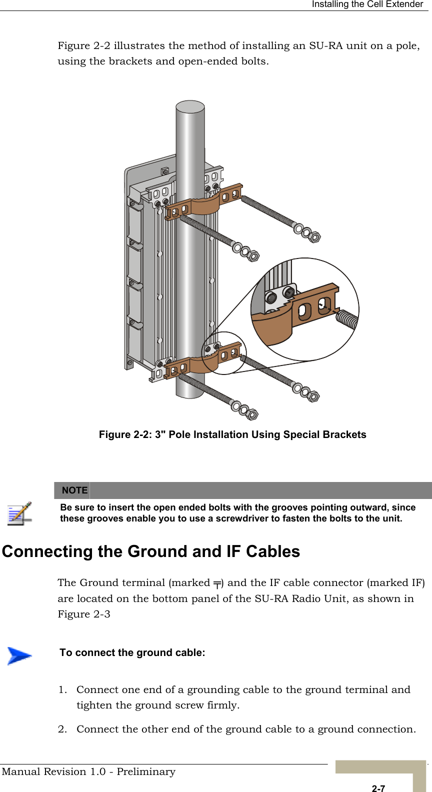  Installing the Cell Extender Figure 2-2Figure 2-2: 3&quot; Pole Installation Using Special Brackets  illustrates the method of installing an SU-RA unit on a pole, using the brackets and open-ended bolts.       NOTE    Be sure to insert the open ended bolts with the grooves pointing outward, since these grooves enable you to use a screwdriver to fasten the bolts to the unit. Connecting the Ground and IF Cables The Ground terminal (marked ╤) and the IF cable connector (marked IF) are located on the bottom panel of the SU-RA Radio Unit, as shown in  Figure 2-3   To connect the ground cable: 1.  Connect one end of a grounding cable to the ground terminal and tighten the ground screw firmly.  2.  Connect the other end of the ground cable to a ground connection. Manual Revision 1.0 - Preliminary   2-7 