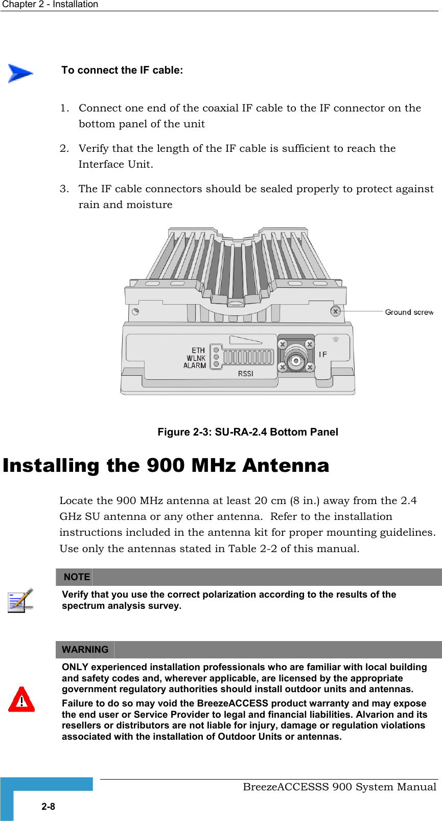 Chapter 2 - Installation      To connect the IF cable: 1.  Connect one end of the coaxial IF cable to the IF connector on the bottom panel of the unit 2.  Verify that the length of the IF cable is sufficient to reach the Interface Unit. 3.  The IF cable connectors should be sealed properly to protect against rain and moisture  Figure 2-3: SU-RA-2.4 Bottom Panel  Installing the 900 MHz Antenna Locate the 900 MHz antenna at least 20 cm (8 in.) away from the 2.4 GHz SU antenna or any other antenna.  Refer to the installation instructions included in the antenna kit for proper mounting guidelines. Use only the antennas stated in   of this manual. Table 2-2  NOTE    Verify that you use the correct polarization according to the results of the spectrum analysis survey.  WARNING    ONLY experienced installation professionals who are familiar with local building and safety codes and, wherever applicable, are licensed by the appropriate government regulatory authorities should install outdoor units and antennas. Failure to do so may void the BreezeACCESS product warranty and may expose the end user or Service Provider to legal and financial liabilities. Alvarion and its resellers or distributors are not liable for injury, damage or regulation violations associated with the installation of Outdoor Units or antennas.   BreezeACCESSS 900 System Manual 2-8 