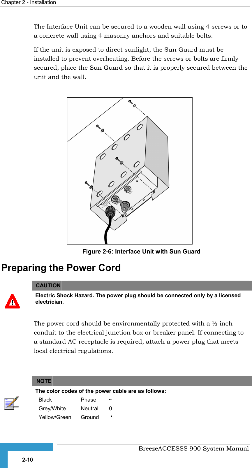 Chapter 2 - Installation   The Interface Unit can be secured to a wooden wall using 4 screws or to a concrete wall using 4 masonry anchors and suitable bolts.  If the unit is exposed to direct sunlight, the Sun Guard must be installed to prevent overheating. Before the screws or bolts are firmly secured, place the Sun Guard so that it is properly secured between the unit and the wall.  Figure 2-6: Interface Unit with Sun Guard Preparing the Power Cord CAUTION    Electric Shock Hazard. The power plug should be connected only by a licensed electrician.  The power cord should be environmentally protected with a ½ inch conduit to the electrical junction box or breaker panel. If connecting to a standard AC receptacle is required, attach a power plug that meets local electrical regulations.     NOTE    The color codes of the power cable are as follows: Black  Phase        ~ Grey/White  Neutral       0 Yellow/Green  Ground            BreezeACCESSS 900 System Manual 2-10 