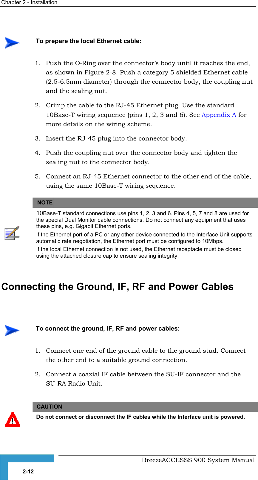 Chapter 2 - Installation     1. Push the O-Ring over the connector’s body until it reaches the end,  2.  Crimp the cable to the RJ-45 Ethernet plug. Use the standard as shown in Figure 2-8. Push a category 5 shielded Ethernet cable (2.5-6.5mm di hrough the connector body, the coupling nutand the sealing nut. ameter) t10Base-T wiring sequence (pins 1, 2, 3 and 6). See Appendix A fomore details on the wiring scheme. r 3.  Insert the RJ-45 plug into the connector body. 4.  Push the coupling nut over the connector body and tighten the 5.  Connect an RJ-45 Ethernet connector to the other end of the cable,   sealing nut to the connector body. using the same 10Base-T wiring sequence. NOTE  10Base-T standard connections use pins 1, 2, 3 and 6. Pins 4, 5, 7 and 8 are used for the special Dual Monitor cable connections. Do not connect any equipment that uses these pins, e.g. Gigabit Ethernet ports. If the Ethernet port of a PC or any other device connected to the Interface Unit supports automatic rate negotiation, the Ethernet port must be configured to 10Mbps. If the local Ethernet connection is not used, the Ethernet receptacle must be closed using the attached closure cap to ensure sealing integrity.   Connecting the Ground, IF, RF and Power Cables   1.  Connect one end of the ground cable to the ground stud. Connect 2.  Connect a coaxial IF cable between the SU-IF connector and the   To prepare the local Ethernet cable:    To connect the ground, IF, RF and power cables: the other end to a suitable ground connection. SU-RA Radio Unit. CAUTION    Do not connect or disconnect the IF cables while the Interface unit is powered.    BreezeACCESSS 900 System Manual 2-12 