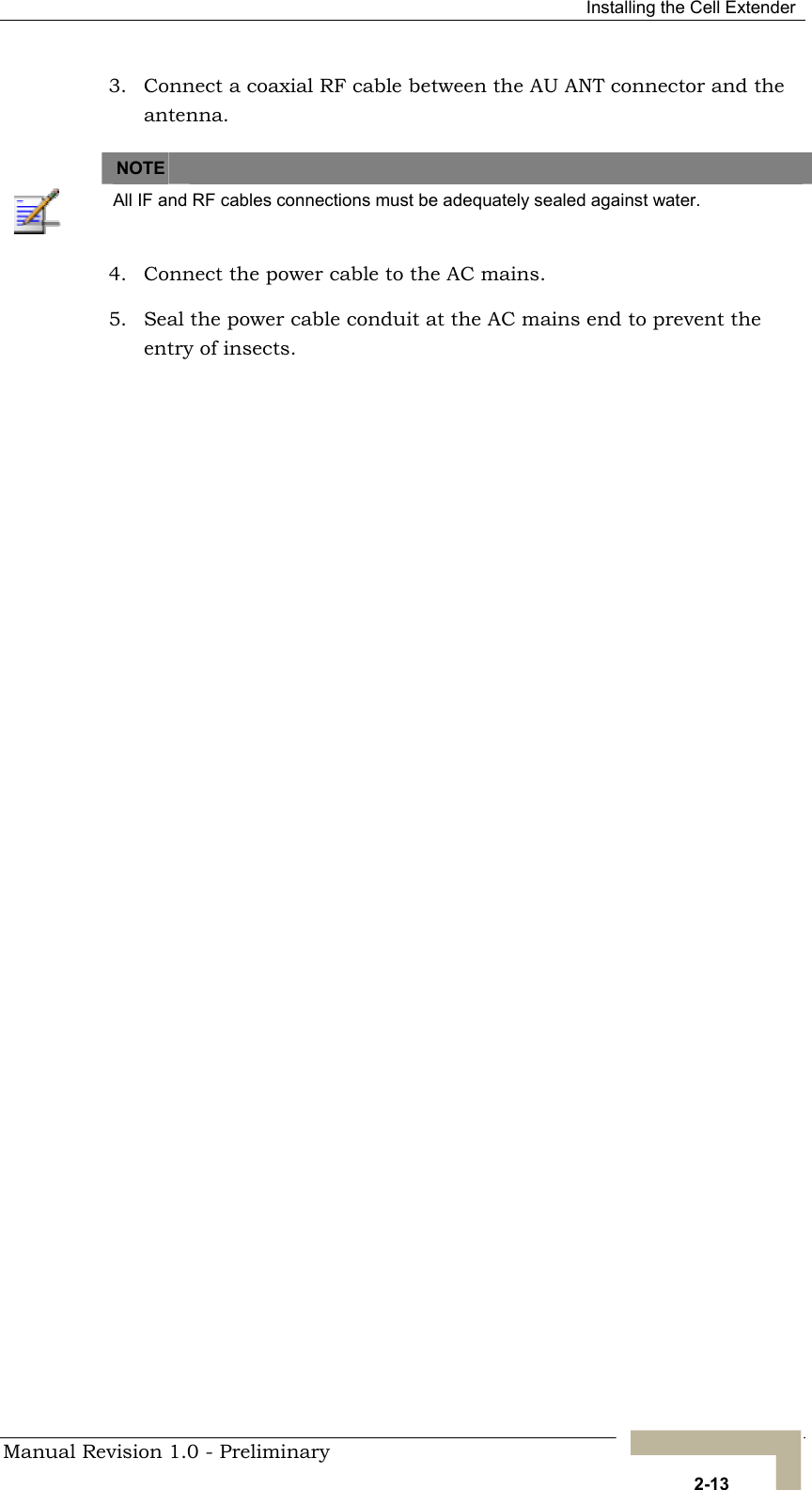  Installing the Cell Extender 3.  Connect a coaxial RF cable between the AU ANT connector and the antenna.   NOTE    All IF and RF cables connections must be adequately sealed against water. 4.  Connect the power cable to the AC mains. 5.  Seal the power cable conduit at the AC mains end to prevent the entry of insects.  Manual Revision 1.0 - Preliminary   2-13 