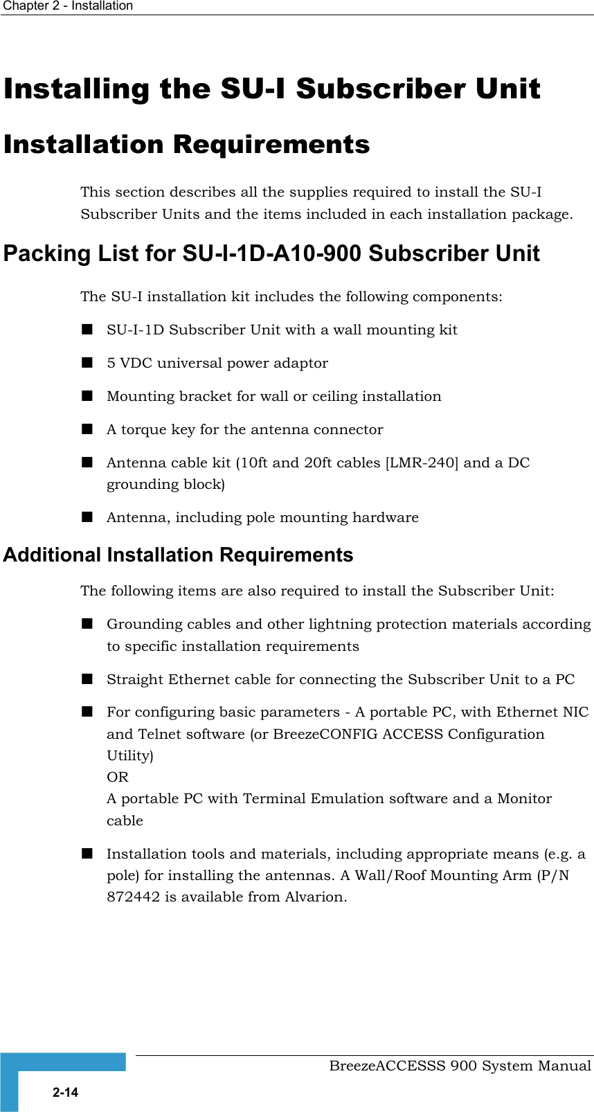 Chapter 2 - Installation   Installing the SU-I Subscriber Unit Installation Requirements This section describes all the supplies required to install the SU-I Subscriber Units and the items included in each installation package. Packing List for SU-I-1D-A10-900 Subscriber Unit The SU-I installation kit includes the following components:  SU-I-1D Subscriber Unit with a wall mounting kit  5 VDC universal power adaptor  Mounting bracket for wall or ceiling installation   A torque key for the antenna connector   Antenna cable kit (10ft and 20ft cables [LMR-240] and a DC grounding block)  Antenna, including pole mounting hardware Additional Installation Requirements The following items are also required to install the Subscriber Unit:  Grounding cables and other lightning protection materials according to specific installation requirements   Straight Ethernet cable for connecting the Subscriber Unit to a PC  For configuring basic parameters - A portable PC, with Ethernet NIC and Telnet software (or BreezeCONFIG ACCESS Configuration Utility) OR A portable PC with Terminal Emulation software and a Monitor cable  Installation tools and materials, including appropriate means (e.g. a pole) for installing the antennas. A Wall/Roof Mounting Arm (P/N 872442 is available from Alvarion.    BreezeACCESSS 900 System Manual 2-14 