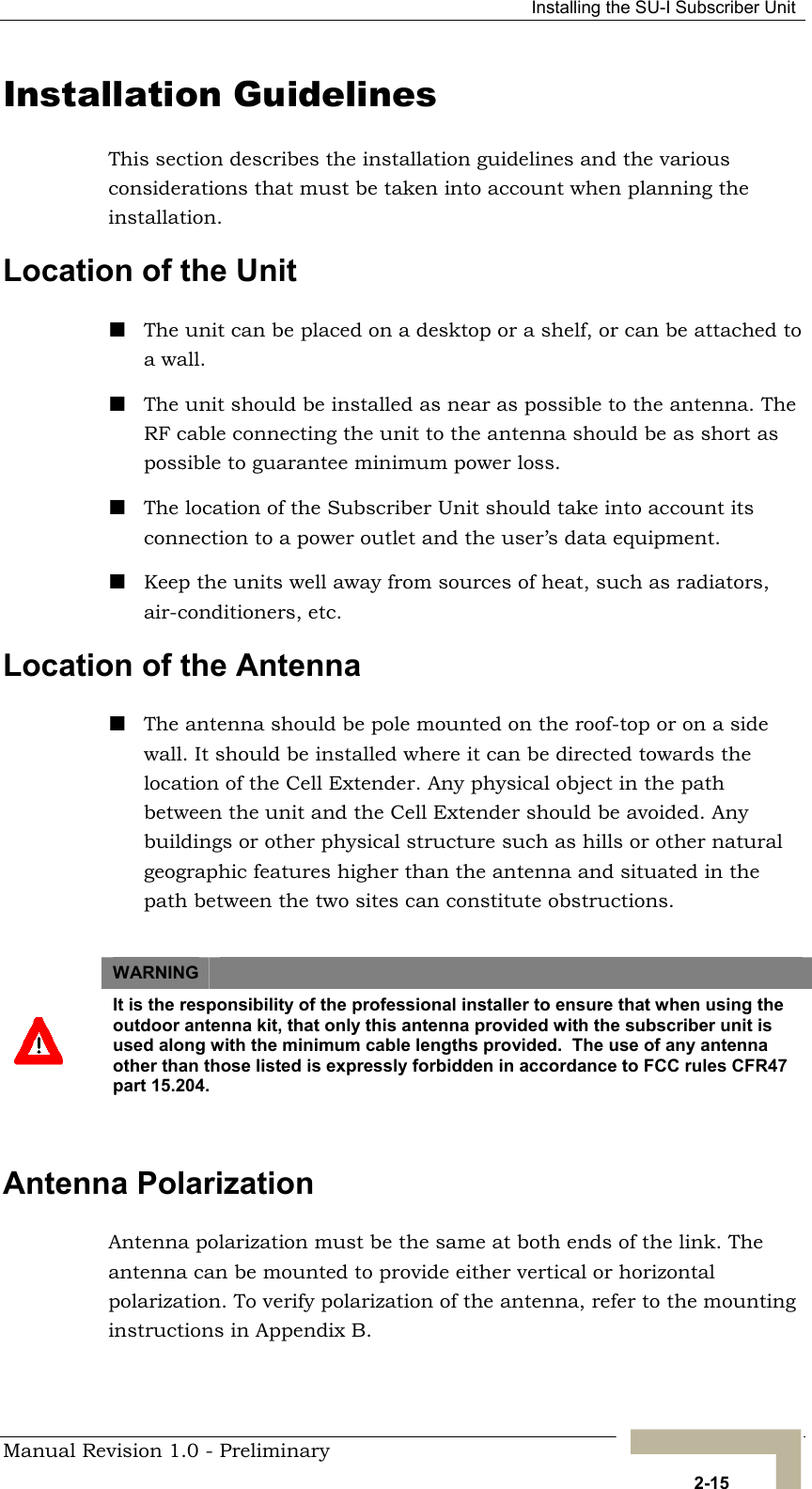   Installing the SU-I Subscriber Unit Installation Guidelines This section describes the installation guidelines and the various considerations that must be taken into account when planning the installation. Location of the Unit  The unit can be placed on a desktop or a shelf, or can be attached to a wall.   The unit should be installed as near as possible to the antenna. The RF cable connecting the unit to the antenna should be as short as possible to guarantee minimum power loss.  The location of the Subscriber Unit should take into account its connection to a power outlet and the user’s data equipment.  Keep the units well away from sources of heat, such as radiators, air-conditioners, etc. Location of the Antenna   The antenna should be pole mounted on the roof-top or on a side wall. It should be installed where it can be directed towards the location of the Cell Extender. Any physical object in the path between the unit and the Cell Extender should be avoided. Any buildings or other physical structure such as hills or other natural geographic features higher than the antenna and situated in the path between the two sites can constitute obstructions.  WARNING    It is the responsibility of the professional installer to ensure that when using the outdoor antenna kit, that only this antenna provided with the subscriber unit is used along with the minimum cable lengths provided.  The use of any antenna other than those listed is expressly forbidden in accordance to FCC rules CFR47 part 15.204.  Antenna Polarization Antenna polarization must be the same at both ends of the link. The antenna can be mounted to provide either vertical or horizontal polarization. To verify polarization of the antenna, refer to the mounting instructions in Appendix B.  Manual Revision 1.0 - Preliminary   2-15 