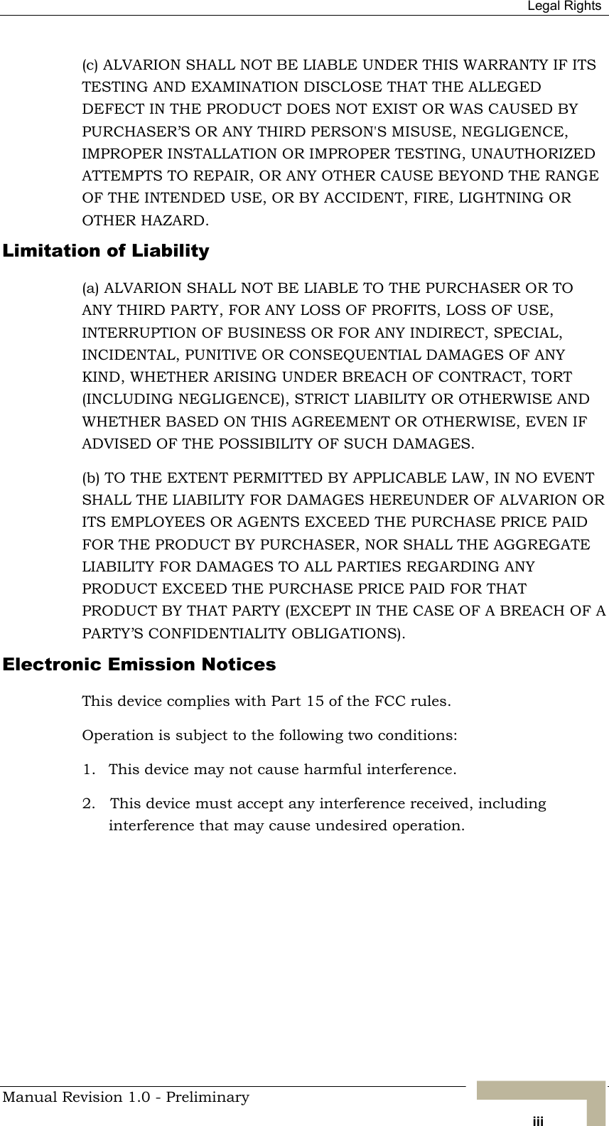  Legal Rights (c) ALVARION SHALL NOT BE LIABLE UNDER THIS WARRANTY IF ITS TESTING AND EXAMINATION DISCLOSE THAT THE ALLEGED DEFECT IN THE PRODUCT DOES NOT EXIST OR WAS CAUSED BY PURCHASER’S OR ANY THIRD PERSON&apos;S MISUSE, NEGLIGENCE, IMPROPER INSTALLATION OR IMPROPER TESTING, UNAUTHORIZED ATTEMPTS TO REPAIR, OR ANY OTHER CAUSE BEYOND THE RANGE OF THE INTENDED USE, OR BY ACCIDENT, FIRE, LIGHTNING OR OTHER HAZARD. Limitation of Liability (a) ALVARION SHALL NOT BE LIABLE TO THE PURCHASER OR TO ANY THIRD PARTY, FOR ANY LOSS OF PROFITS, LOSS OF USE, INTERRUPTION OF BUSINESS OR FOR ANY INDIRECT, SPECIAL, INCIDENTAL, PUNITIVE OR CONSEQUENTIAL DAMAGES OF ANY KIND, WHETHER ARISING UNDER BREACH OF CONTRACT, TORT (INCLUDING NEGLIGENCE), STRICT LIABILITY OR OTHERWISE AND WHETHER BASED ON THIS AGREEMENT OR OTHERWISE, EVEN IF ADVISED OF THE POSSIBILITY OF SUCH DAMAGES. (b) TO THE EXTENT PERMITTED BY APPLICABLE LAW, IN NO EVENT SHALL THE LIABILITY FOR DAMAGES HEREUNDER OF ALVARION OR ITS EMPLOYEES OR AGENTS EXCEED THE PURCHASE PRICE PAID FOR THE PRODUCT BY PURCHASER, NOR SHALL THE AGGREGATE LIABILITY FOR DAMAGES TO ALL PARTIES REGARDING ANY PRODUCT EXCEED THE PURCHASE PRICE PAID FOR THAT PRODUCT BY THAT PARTY (EXCEPT IN THE CASE OF A BREACH OF A PARTY’S CONFIDENTIALITY OBLIGATIONS). Electronic Emission Notices This device complies with Part 15 of the FCC rules. Operation is subject to the following two conditions: 1.  This device may not cause harmful interference. 2.   This device must accept any interference received, including interference that may cause undesired operation. Manual Revision 1.0 - Preliminary   iii 