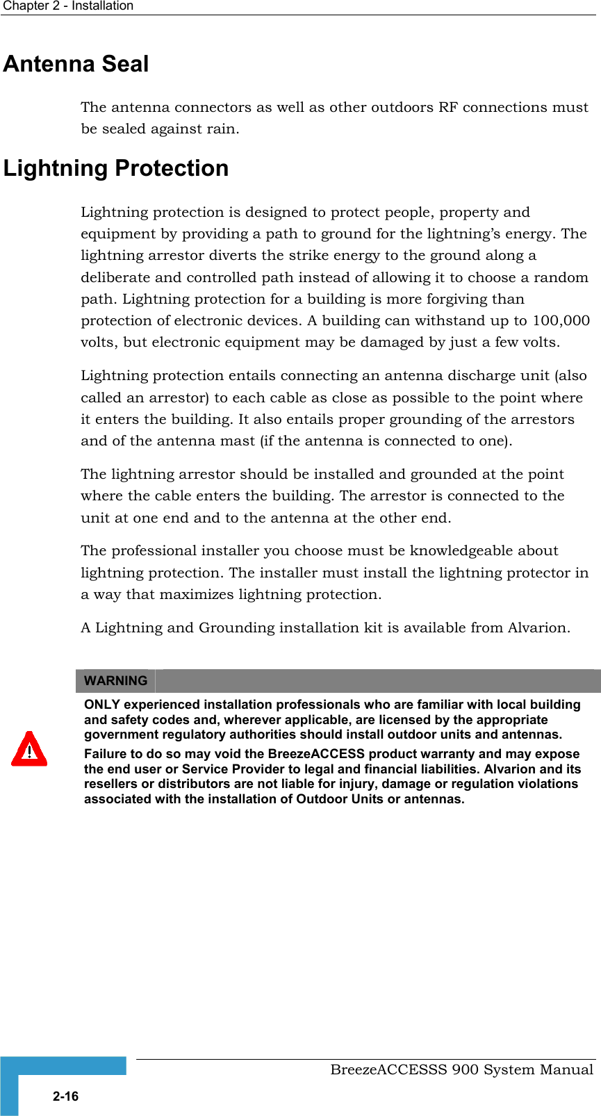Chapter 2 - Installation   Antenna Seal The antenna connectors as well as other outdoors RF connections must be sealed against rain.  Lightning Protection Lightning protection is designed to protect people, property and equipment by providing a path to ground for the lightning’s energy. The lightning arrestor diverts the strike energy to the ground along a deliberate and controlled path instead of allowing it to choose a random path. Lightning protection for a building is more forgiving than protection of electronic devices. A building can withstand up to 100,000 volts, but electronic equipment may be damaged by just a few volts.  Lightning protection entails connecting an antenna discharge unit (also called an arrestor) to each cable as close as possible to the point where it enters the building. It also entails proper grounding of the arrestors and of the antenna mast (if the antenna is connected to one). The lightning arrestor should be installed and grounded at the point where the cable enters the building. The arrestor is connected to the unit at one end and to the antenna at the other end.  The professional installer you choose must be knowledgeable about lightning protection. The installer must install the lightning protector in a way that maximizes lightning protection. A Lightning and Grounding installation kit is available from Alvarion.  WARNING    ONLY experienced installation professionals who are familiar with local building and safety codes and, wherever applicable, are licensed by the appropriate government regulatory authorities should install outdoor units and antennas. Failure to do so may void the BreezeACCESS product warranty and may expose the end user or Service Provider to legal and financial liabilities. Alvarion and its resellers or distributors are not liable for injury, damage or regulation violations associated with the installation of Outdoor Units or antennas.    BreezeACCESSS 900 System Manual 2-16 