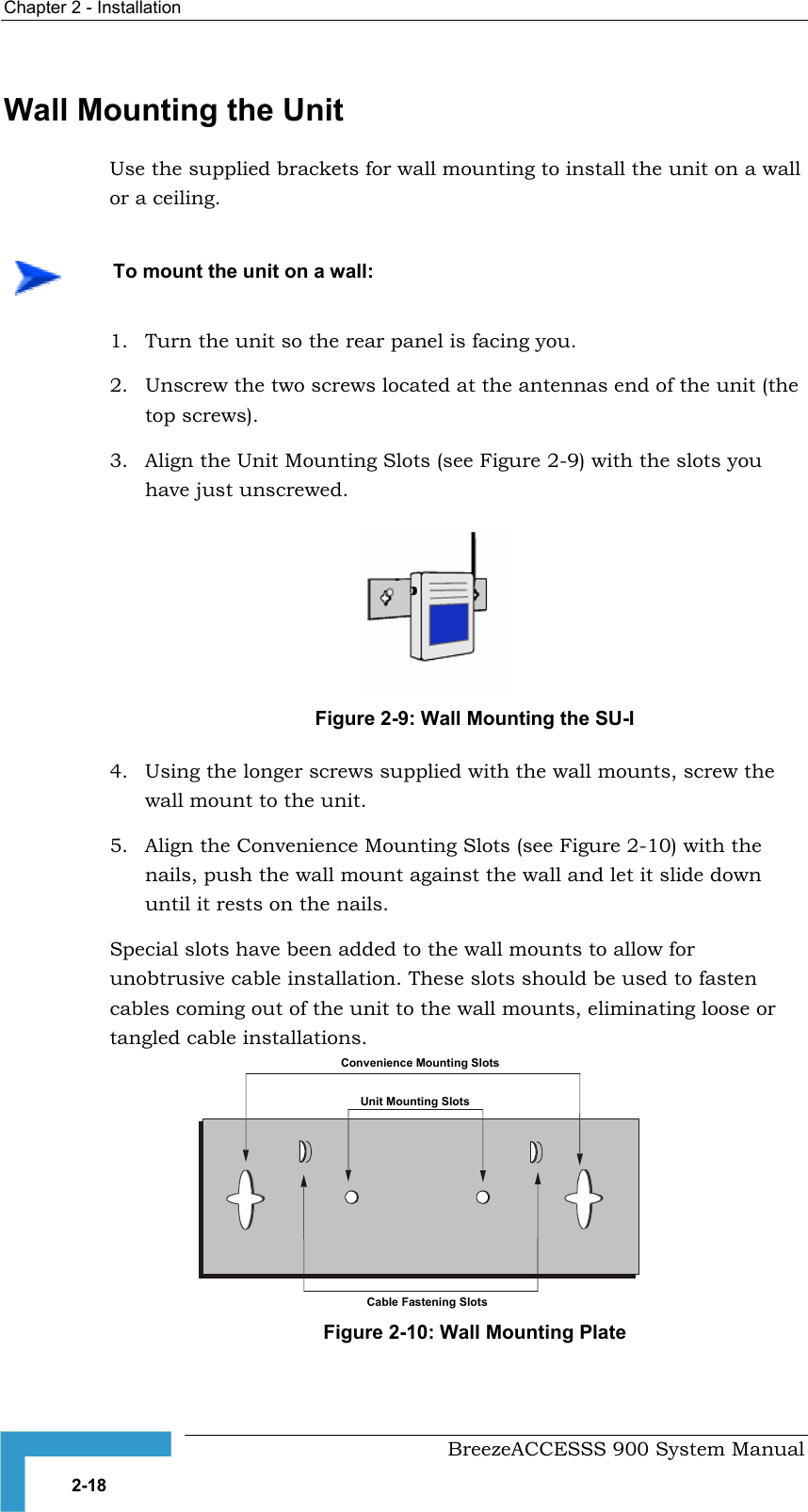 Chapter 2 - Installation   Wall Mounting the Unit Use the supplied brackets for wall mounting to install the unit on a wall or a ceiling.     To mount the unit on a wall: 1.  Turn the unit so the rear panel is facing you. 2.  Unscrew the two screws located at the antennas end of the unit (the top screws). 3.  Align the Unit Mounting Slots (see  ) with the slots you have just unscrewed. Figure 2-9Figure 2-9: Wall Mounting the SU-I 4.  Using the longer screws supplied with the wall mounts, screw the wall mount to the unit. 5.  Align the Convenience Mounting Slots (see  ) with the nails, push the wall mount against the wall and let it slide down until it rests on the nails. Figure 2-10Figure 2-10: Wall Mounting Plate Special slots have been added to the wall mounts to allow for unobtrusive cable installation. These slots should be used to fasten cables coming out of the unit to the wall mounts, eliminating loose or tangled cable installations. Convenience Mounting SlotsUnit Mounting SlotsCable Fastening Slots  BreezeACCESSS 900 System Manual 2-18 