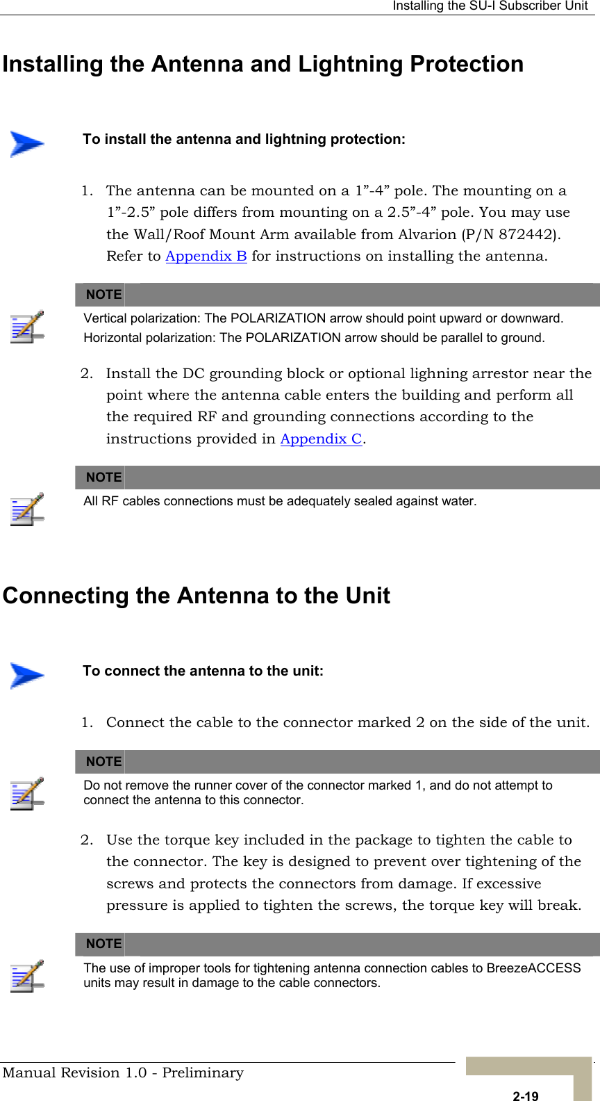   Installing the SU-I Subscriber Unit Installing the Antenna and Lightning Protection    To install the antenna and lightning protection: 1.  The antenna can be mounted on a 1”-4” pole. The mounting on a 1”-2.5” pole differs from mounting on a 2.5”-4” pole. You may use the Wall/Roof Mount Arm available from Alvarion (P/N 872442). Refer to Appendix B for instructions on installing the antenna.   NOTE    Vertical polarization: The POLARIZATION arrow should point upward or downward. Horizontal polarization: The POLARIZATION arrow should be parallel to ground. 2.  Install the DC grounding block or optional lighning arrestor near the point where the antenna cable enters the building and perform all the required RF and grounding connections according to the instructions provided in Appendix C.   NOTE    All RF cables connections must be adequately sealed against water.  Connecting the Antenna to the Unit     To connect the antenna to the unit: 1.  Connect the cable to the connector marked 2 on the side of the unit.   NOTE    Do not remove the runner cover of the connector marked 1, and do not attempt to connect the antenna to this connector. 2.  Use the torque key included in the package to tighten the cable to the connector. The key is designed to prevent over tightening of the screws and protects the connectors from damage. If excessive pressure is applied to tighten the screws, the torque key will break.   NOTE    The use of improper tools for tightening antenna connection cables to BreezeACCESS units may result in damage to the cable connectors. Manual Revision 1.0 - Preliminary   2-19 