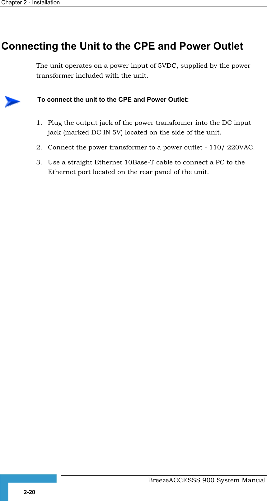 Chapter 2 - Installation    Connecting the Unit to the CPE and Power Outlet The unit operates on a power input of 5VDC, supplied by the power transformer included with the unit.    To connect the unit to the CPE and Power Outlet: 1.  Plug the output jack of the power transformer into the DC input jack (marked DC IN 5V) located on the side of the unit. 2.  Connect the power transformer to a power outlet - 110/ 220VAC. 3.  Use a straight Ethernet 10Base-T cable to connect a PC to the Ethernet port located on the rear panel of the unit.      BreezeACCESSS 900 System Manual 2-20 