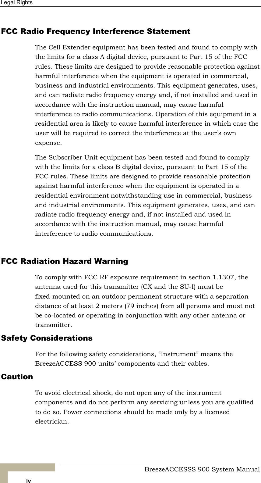 Legal Rights   FCC Radio Frequency Interference Statement The Cell Extender equipment has been tested and found to comply with the limits for a class A digital device, pursuant to Part 15 of the FCC rules. These limits are designed to provide reasonable protection against harmful interference when the equipment is operated in commercial, business and industrial environments. This equipment generates, uses, and can radiate radio frequency energy and, if not installed and used in accordance with the instruction manual, may cause harmful interference to radio communications. Operation of this equipment in a residential area is likely to cause harmful interference in which case the user will be required to correct the interference at the user’s own expense. The Subscriber Unit equipment has been tested and found to comply with the limits for a class B digital device, pursuant to Part 15 of the FCC rules. These limits are designed to provide reasonable protection against harmful interference when the equipment is operated in a residential environment notwithstanding use in commercial, business and industrial environments. This equipment generates, uses, and can radiate radio frequency energy and, if not installed and used in accordance with the instruction manual, may cause harmful interference to radio communications.  FCC Radiation Hazard Warning  To comply with FCC RF exposure requirement in section 1.1307, the antenna used for this transmitter (CX and the SU-I) must be fixed-mounted on an outdoor permanent structure with a separation distance of at least 2 meters (79 inches) from all persons and must not be co-located or operating in conjunction with any other antenna or transmitter. Safety Considerations For the following safety considerations, “Instrument” means the BreezeACCESS 900 units’ components and their cables. Caution To avoid electrical shock, do not open any of the instrument components and do not perform any servicing unless you are qualified to do so. Power connections should be made only by a licensed electrician.   BreezeACCESSS 900 System Manual iv 