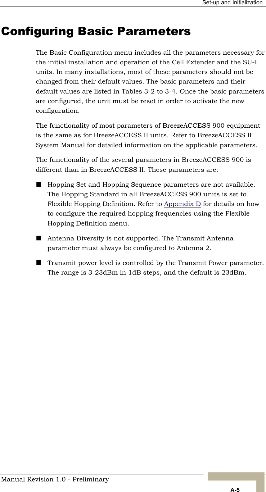  Set-up and Initialization Configuring Basic Parameters The Basic Configuration menu includes all the parameters necessary for the initial installation and operation of the Cell Extender and the SU-I units. In many installations, most of these parameters should not be changed from their default values. The basic parameters and their default values are listed in Tables 3-2 to 3-4. Once the basic parameters are configured, the unit must be reset in order to activate the new configuration. The functionality of most parameters of BreezeACCESS 900 equipment is the same as for BreezeACCESS II units. Refer to BreezeACCESS II System Manual for detailed information on the applicable parameters. The functionality of the several parameters in BreezeACCESS 900 is different than in BreezeACCESS II. These parameters are:  Hopping Set and Hopping Sequence parameters are not available. The Hopping Standard in all BreezeACCESS 900 units is set to Flexible Hopping Definition. Refer to Appendix D for details on how to configure the required hopping frequencies using the Flexible Hopping Definition menu.  Antenna Diversity is not supported. The Transmit Antenna parameter must always be configured to Antenna 2.   Transmit power level is controlled by the Transmit Power parameter. The range is 3-23dBm in 1dB steps, and the default is 23dBm.        Manual Revision 1.0 - Preliminary   A-5 