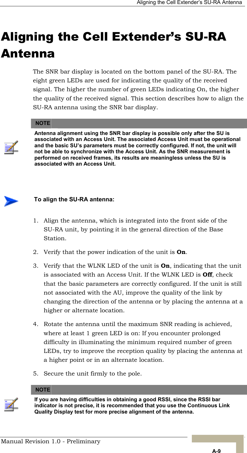   Aligning the Cell Extender’s SU-RA Antenna Aligning the Cell Extender’s SU-RA Antenna The SNR bar display is located on the bottom panel of the SU-RA. The eight green LEDs are used for indicating the quality of the received signal. The higher the number of green LEDs indicating On, the higher the quality of the received signal. This section describes how to align the SU-RA antenna using the SNR bar display.   NOTE    Antenna alignment using the SNR bar display is possible only after the SU is associated with an Access Unit. The associated Access Unit must be operational and the basic SU’s parameters must be correctly configured. If not, the unit will not be able to synchronize with the Access Unit. As the SNR measurement is performed on received frames, its results are meaningless unless the SU is associated with an Access Unit.     To align the SU-RA antenna: 1.  Align the antenna, which is integrated into the front side of the SU-RA unit, by pointing it in the general direction of the Base Station. 2.  Verify that the power indication of the unit is On.  3.  Verify that the WLNK LED of the unit is On, indicating that the unit is associated with an Access Unit. If the WLNK LED is Off, check that the basic parameters are correctly configured. If the unit is still not associated with the AU, improve the quality of the link by changing the direction of the antenna or by placing the antenna at a higher or alternate location. 4.  Rotate the antenna until the maximum SNR reading is achieved, where at least 1 green LED is on: If you encounter prolonged difficulty in illuminating the minimum required number of green LEDs, try to improve the reception quality by placing the antenna at a higher point or in an alternate location. 5.  Secure the unit firmly to the pole.       NOTE    If you are having difficulties in obtaining a good RSSI, since the RSSI bar indicator is not precise, it is recommended that you use the Continuous Link Quality Display test for more precise alignment of the antenna. Manual Revision 1.0 - Preliminary   A-9 
