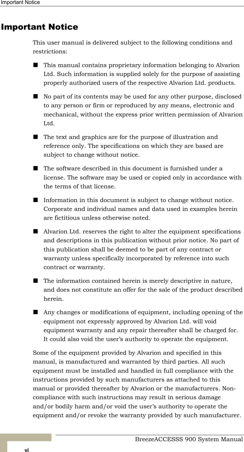 Important Notice   Important Notice This user manual is delivered subject to the following conditions and restrictions:  This manual contains proprietary information belonging to Alvarion Ltd. Such information is supplied solely for the purpose of assisting properly authorized users of the respective Alvarion Ltd. products.  No part of its contents may be used for any other purpose, disclosed to any person or firm or reproduced by any means, electronic and mechanical, without the express prior written permission of Alvarion Ltd.  The text and graphics are for the purpose of illustration and reference only. The specifications on which they are based are subject to change without notice.  The software described in this document is furnished under a license. The software may be used or copied only in accordance with the terms of that license.  Information in this document is subject to change without notice. Corporate and individual names and data used in examples herein are fictitious unless otherwise noted.  Alvarion Ltd. reserves the right to alter the equipment specifications and descriptions in this publication without prior notice. No part of this publication shall be deemed to be part of any contract or warranty unless specifically incorporated by reference into such contract or warranty.   The information contained herein is merely descriptive in nature, and does not constitute an offer for the sale of the product described herein.  Any changes or modifications of equipment, including opening of the equipment not expressly approved by Alvarion Ltd. will void equipment warranty and any repair thereafter shall be charged for. It could also void the user’s authority to operate the equipment. Some of the equipment provided by Alvarion and specified in this manual, is manufactured and warranted by third parties. All such equipment must be installed and handled in full compliance with the instructions provided by such manufacturers as attached to this manual or provided thereafter by Alvarion or the manufacturers. Non-compliance with such instructions may result in serious damage and/or bodily harm and/or void the user’s authority to operate the equipment and/or revoke the warranty provided by such manufacturer.   BreezeACCESSS 900 System Manual vi 