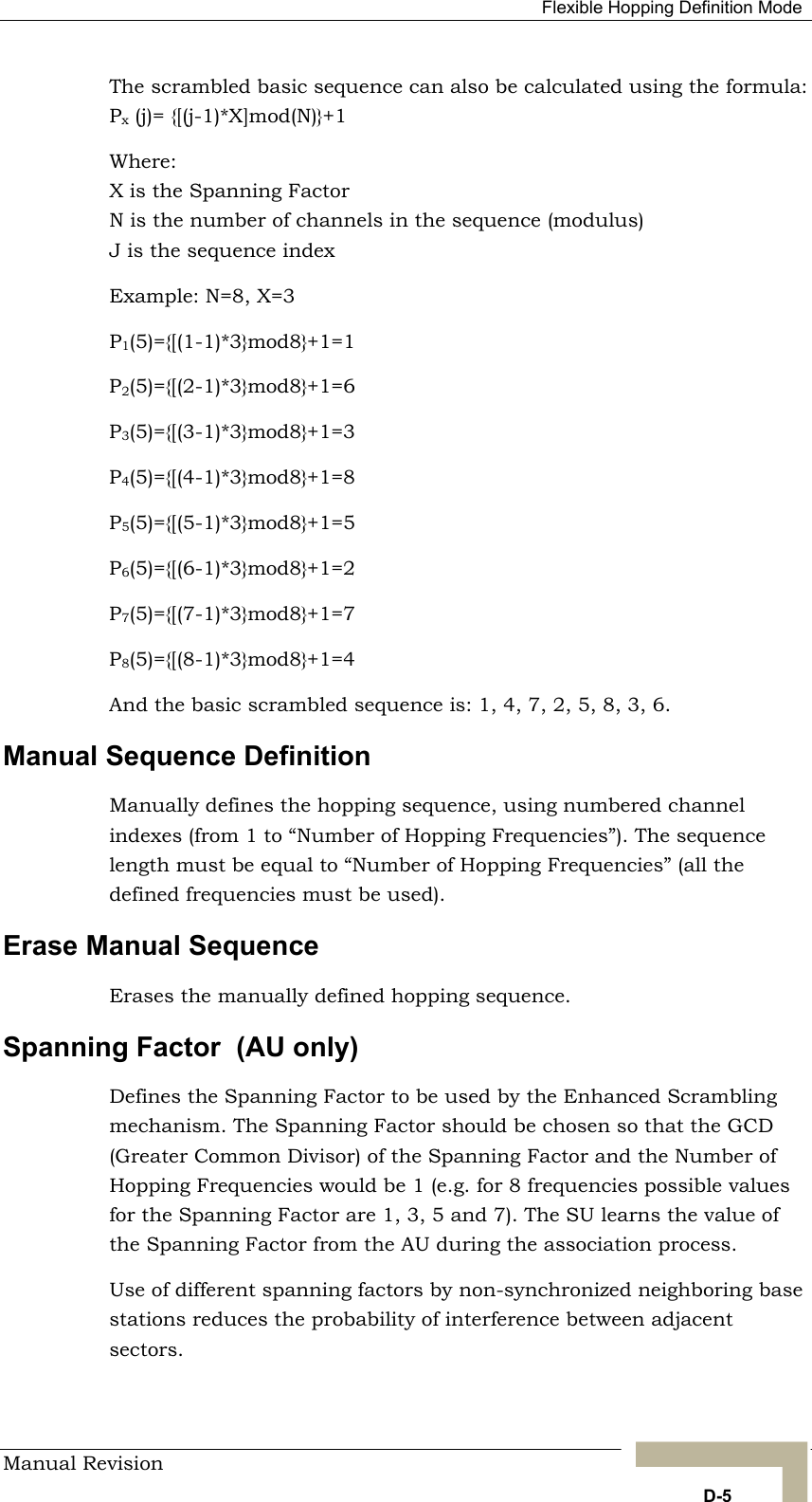   Flexible Hopping Definition Mode The scrambled basic sequence can also be calculated using the formula: Px (j)= {[(j-1)*X]mod(N)}+1 Where: X is the Spanning Factor N is the number of channels in the sequence (modulus) J is the sequence index Example: N=8, X=3 P1(5)={[(1-1)*3}mod8}+1=1 P2(5)={[(2-1)*3}mod8}+1=6 od8}+1=5 od8}+1=2 P7(5)={[(7-1)*3}mod8}+1=7 P8(5)={[(8-1)*3}mod8}+1=4 And the basic scrambled sequence is: 1, 4, 7, 2, 5, 8, 3, 6. Manual Sequence Definition  Manually defines the hopping sequence, using numbered channel indexes (from 1 to “Number of Hopping Frequencies”). The sequence length must be equal to “Number of Hopping Frequencies” (all the defined frequencies must be used). Erase Manual Sequence Erases the manually defined hopping sequence. Spanning Factor  (AU only) Defines the Spanning Factor to be used by the Enhanced Scrambling mechanism. The Spanning Factor should be chosen so that the GCD (Greater Common Divisor) of the Spanning Factor and the Number of Hopping Frequencies would be 1 (e.g. for 8 frequencies possible values for the Spanning Factor are 1, 3, 5 and 7). The SU learns the value of the Spanning Factor from the AU during the association process. Use of different spanning factors by non-synchronized neighboring base stations reduces the probability of interference between adjacent sectors. P3(5)={[(3-1)*3}mod8}+1=3 P4(5)={[(4-1)*3}mod8}+1=8 P5(5)={[(5-1)*3}mP6(5)={[(6-1)*3}mManual Revision   D-5 