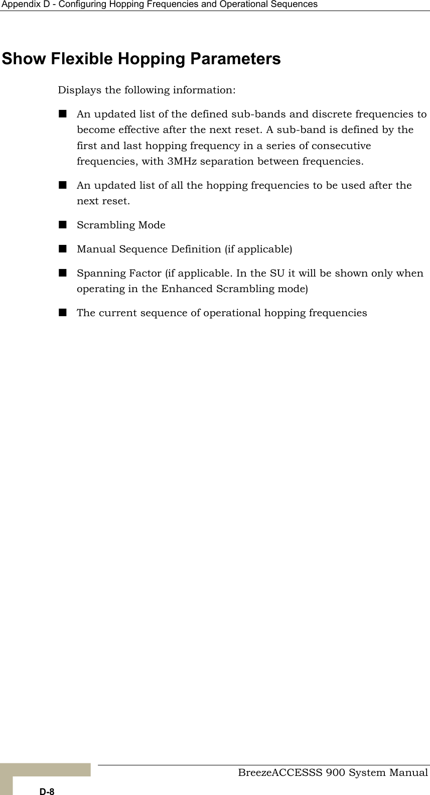 Appendix D - Configuring Hopping Frequencies and Operational Sequences   Show Flexible Hopping Parameters  An updated list of the defined sub-bands and discrete frequencies to become effective after the next reset. A sub-band is defined by the ve s, wit An updated list of all the hopping frequencies to be used after the next reset.  Scrambling Mod Manual Sequen n (if applicable)  Spanning Facto . In the SU it will be shown only when ies Displays the following information:  first and last hopping frequency in a series of consecutifrequencie h 3MHz separation between frequencies. e ce Definitior (if applicableoperating in the Enhanced Scrambling mode)  The current sequence of operational hopping frequenc   BreezeACCESSS 900 System Manual D-8 