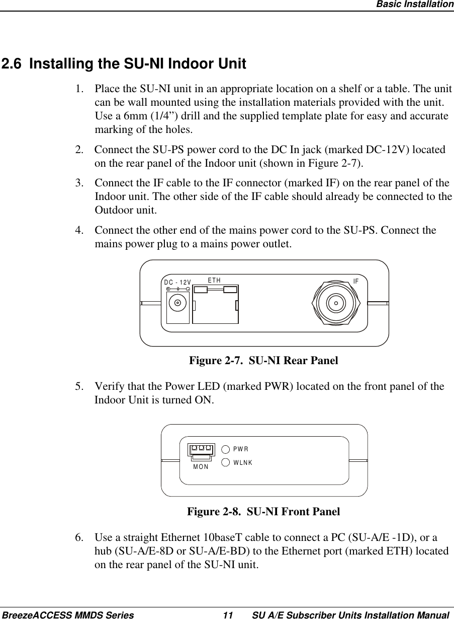  Basic InstallationBreezeACCESS MMDS Series 11 SU A/E Subscriber Units Installation Manual2.6  Installing the SU-NI Indoor Unit1.  Place the SU-NI unit in an appropriate location on a shelf or a table. The unitcan be wall mounted using the installation materials provided with the unit.Use a 6mm (1/4”) drill and the supplied template plate for easy and accuratemarking of the holes.2.  Connect the SU-PS power cord to the DC In jack (marked DC-12V) locatedon the rear panel of the Indoor unit (shown in Figure 2-7).3.  Connect the IF cable to the IF connector (marked IF) on the rear panel of theIndoor unit. The other side of the IF cable should already be connected to theOutdoor unit.4.  Connect the other end of the mains power cord to the SU-PS. Connect themains power plug to a mains power outlet.DC - 12V ETH IFFigure 2-7.  SU-NI Rear Panel5.  Verify that the Power LED (marked PWR) located on the front panel of theIndoor Unit is turned ON.PWRWLNKMONFigure 2-8.  SU-NI Front Panel6.  Use a straight Ethernet 10baseT cable to connect a PC (SU-A/E -1D), or ahub (SU-A/E-8D or SU-A/E-BD) to the Ethernet port (marked ETH) locatedon the rear panel of the SU-NI unit.