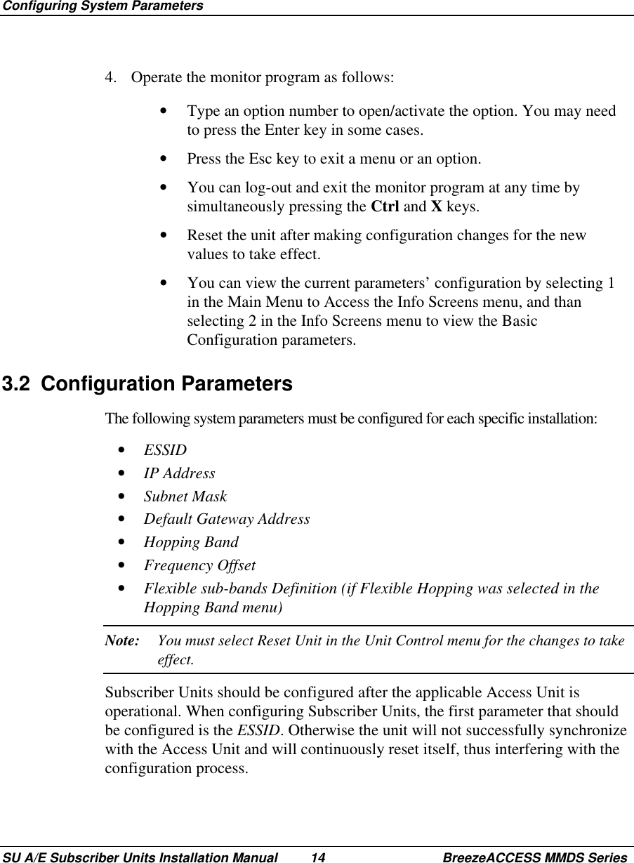  Configuring System ParametersSU A/E Subscriber Units Installation Manual 14 BreezeACCESS MMDS Series4.  Operate the monitor program as follows:•  Type an option number to open/activate the option. You may needto press the Enter key in some cases.•  Press the Esc key to exit a menu or an option.•  You can log-out and exit the monitor program at any time bysimultaneously pressing the Ctrl and X keys.•  Reset the unit after making configuration changes for the newvalues to take effect.•  You can view the current parameters’ configuration by selecting 1in the Main Menu to Access the Info Screens menu, and thanselecting 2 in the Info Screens menu to view the BasicConfiguration parameters.3.2 Configuration ParametersThe following system parameters must be configured for each specific installation:•  ESSID•  IP Address•  Subnet Mask•  Default Gateway Address•  Hopping Band•  Frequency Offset•  Flexible sub-bands Definition (if Flexible Hopping was selected in theHopping Band menu)Note: You must select Reset Unit in the Unit Control menu for the changes to takeeffect.Subscriber Units should be configured after the applicable Access Unit isoperational. When configuring Subscriber Units, the first parameter that shouldbe configured is the ESSID. Otherwise the unit will not successfully synchronizewith the Access Unit and will continuously reset itself, thus interfering with theconfiguration process.