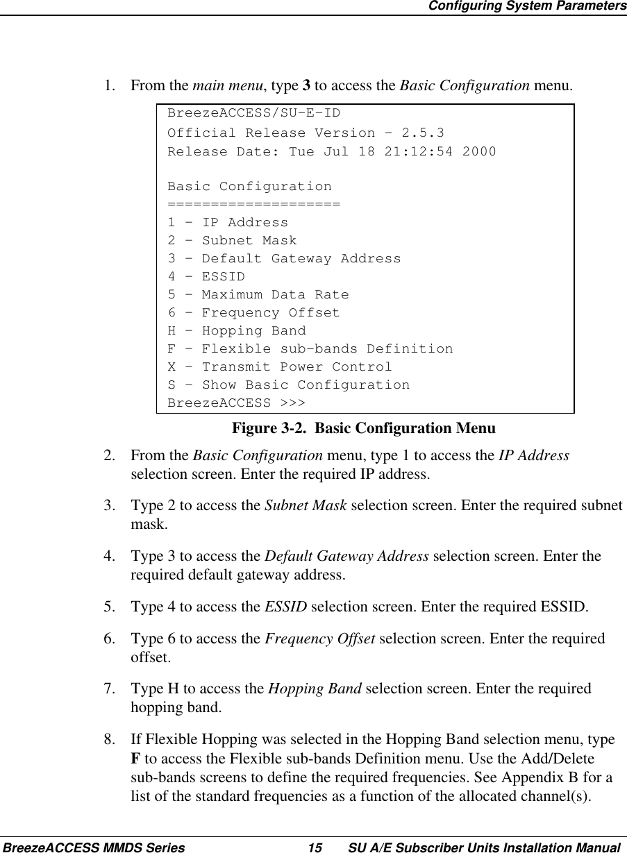 Configuring System ParametersBreezeACCESS MMDS Series 15 SU A/E Subscriber Units Installation Manual1. From the main menu, type 3 to access the Basic Configuration menu.BreezeACCESS/SU-E-IDOfficial Release Version – 2.5.3Release Date: Tue Jul 18 21:12:54 2000Basic Configuration====================1 – IP Address2 – Subnet Mask3 – Default Gateway Address4 – ESSID5 – Maximum Data Rate6 – Frequency OffsetH – Hopping BandF – Flexible sub-bands DefinitionX - Transmit Power ControlS - Show Basic ConfigurationBreezeACCESS &gt;&gt;&gt;Figure 3-2.  Basic Configuration Menu2. From the Basic Configuration menu, type 1 to access the IP Addressselection screen. Enter the required IP address.3.  Type 2 to access the Subnet Mask selection screen. Enter the required subnetmask.4.  Type 3 to access the Default Gateway Address selection screen. Enter therequired default gateway address.5.  Type 4 to access the ESSID selection screen. Enter the required ESSID.6.  Type 6 to access the Frequency Offset selection screen. Enter the requiredoffset.7.  Type H to access the Hopping Band selection screen. Enter the requiredhopping band.8.  If Flexible Hopping was selected in the Hopping Band selection menu, typeF to access the Flexible sub-bands Definition menu. Use the Add/Deletesub-bands screens to define the required frequencies. See Appendix B for alist of the standard frequencies as a function of the allocated channel(s).