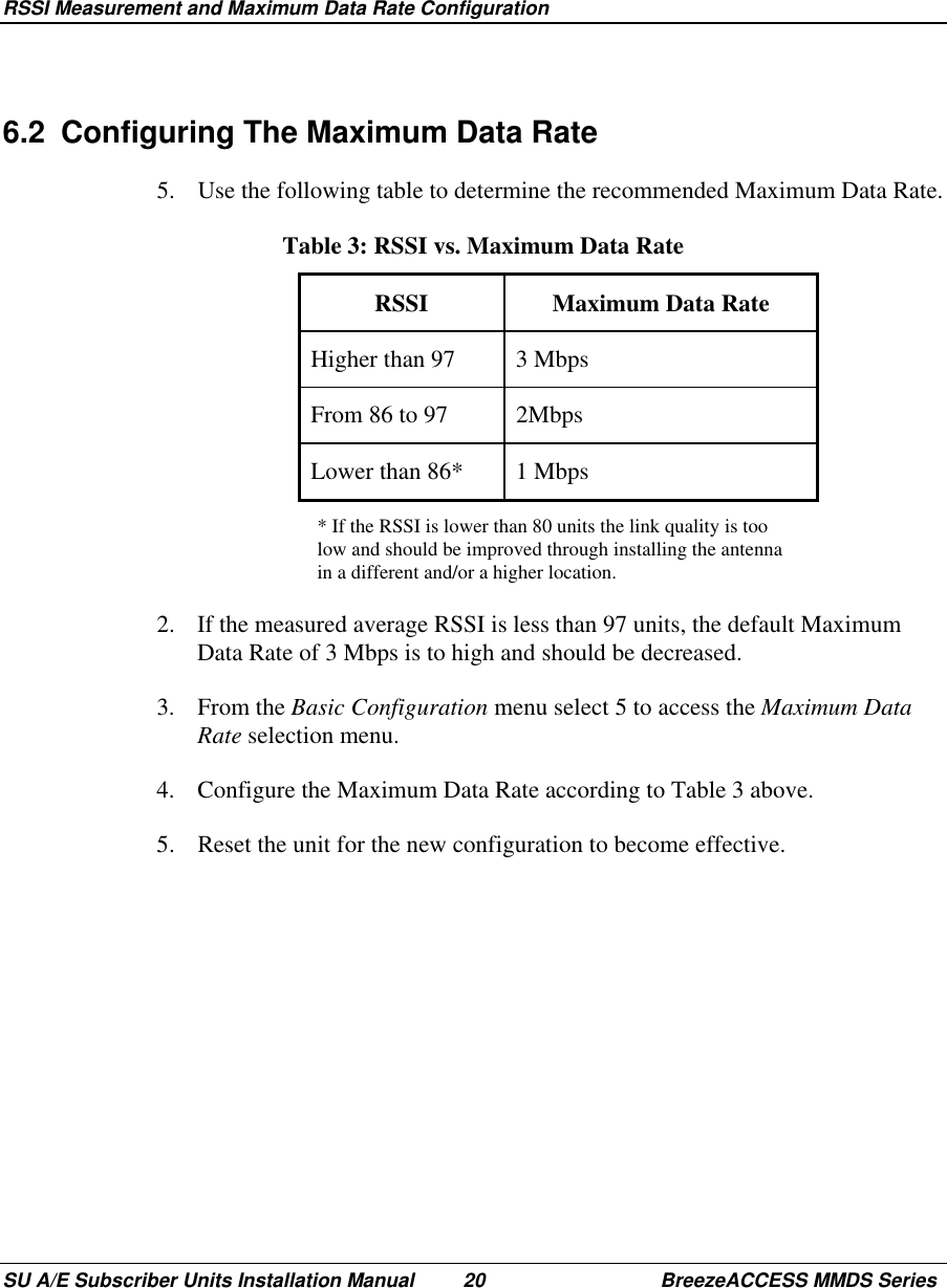 RSSI Measurement and Maximum Data Rate ConfigurationSU A/E Subscriber Units Installation Manual 20 BreezeACCESS MMDS Series6.2  Configuring The Maximum Data Rate5.  Use the following table to determine the recommended Maximum Data Rate. Table 3: RSSI vs. Maximum Data Rate RSSI  Maximum  Data  Rate Higher than 97  3 Mbps From 86 to 97  2Mbps Lower than 86*  1 Mbps* If the RSSI is lower than 80 units the link quality is toolow and should be improved through installing the antennain a different and/or a higher location.2.  If the measured average RSSI is less than 97 units, the default MaximumData Rate of 3 Mbps is to high and should be decreased.3. From the Basic Configuration menu select 5 to access the Maximum DataRate selection menu.4.  Configure the Maximum Data Rate according to Table 3 above.5.  Reset the unit for the new configuration to become effective.
