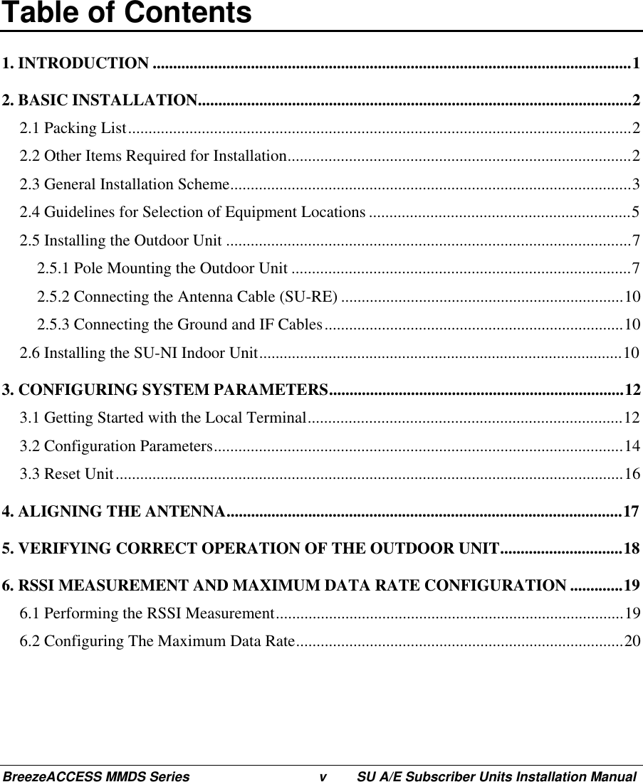 BreezeACCESS MMDS Series v SU A/E Subscriber Units Installation ManualTable of Contents1. INTRODUCTION .....................................................................................................................12. BASIC INSTALLATION..........................................................................................................22.1 Packing List...........................................................................................................................22.2 Other Items Required for Installation....................................................................................22.3 General Installation Scheme..................................................................................................32.4 Guidelines for Selection of Equipment Locations ................................................................52.5 Installing the Outdoor Unit ...................................................................................................72.5.1 Pole Mounting the Outdoor Unit ...................................................................................72.5.2 Connecting the Antenna Cable (SU-RE) .....................................................................102.5.3 Connecting the Ground and IF Cables.........................................................................102.6 Installing the SU-NI Indoor Unit.........................................................................................103. CONFIGURING SYSTEM PARAMETERS........................................................................123.1 Getting Started with the Local Terminal.............................................................................123.2 Configuration Parameters....................................................................................................143.3 Reset Unit............................................................................................................................164. ALIGNING THE ANTENNA.................................................................................................175. VERIFYING CORRECT OPERATION OF THE OUTDOOR UNIT..............................186. RSSI MEASUREMENT AND MAXIMUM DATA RATE CONFIGURATION .............196.1 Performing the RSSI Measurement.....................................................................................196.2 Configuring The Maximum Data Rate................................................................................20