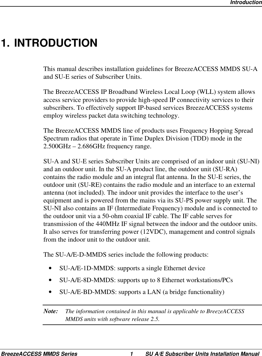  IntroductionBreezeACCESS MMDS Series 1 SU A/E Subscriber Units Installation Manual1. INTRODUCTIONThis manual describes installation guidelines for BreezeACCESS MMDS SU-Aand SU-E series of Subscriber Units.The BreezeACCESS IP Broadband Wireless Local Loop (WLL) system allowsaccess service providers to provide high-speed IP connectivity services to theirsubscribers. To effectively support IP-based services BreezeACCESS systemsemploy wireless packet data switching technology.The BreezeACCESS MMDS line of products uses Frequency Hopping SpreadSpectrum radios that operate in Time Duplex Division (TDD) mode in the2.500GHz – 2.686GHz frequency range.SU-A and SU-E series Subscriber Units are comprised of an indoor unit (SU-NI)and an outdoor unit. In the SU-A product line, the outdoor unit (SU-RA)contains the radio module and an integral flat antenna. In the SU-E series, theoutdoor unit (SU-RE) contains the radio module and an interface to an externalantenna (not included). The indoor unit provides the interface to the user’sequipment and is powered from the mains via its SU-PS power supply unit. TheSU-NI also contains an IF (Intermediate Frequency) module and is connected tothe outdoor unit via a 50-ohm coaxial IF cable. The IF cable serves fortransmission of the 440MHz IF signal between the indoor and the outdoor units.It also serves for transferring power (12VDC), management and control signalsfrom the indoor unit to the outdoor unit.The SU-A/E-D-MMDS series include the following products:•  SU-A/E-1D-MMDS: supports a single Ethernet device•  SU-A/E-8D-MMDS: supports up to 8 Ethernet workstations/PCs•  SU-A/E-BD-MMDS: supports a LAN (a bridge functionality)Note: The information contained in this manual is applicable to BreezeACCESSMMDS units with software release 2.5.