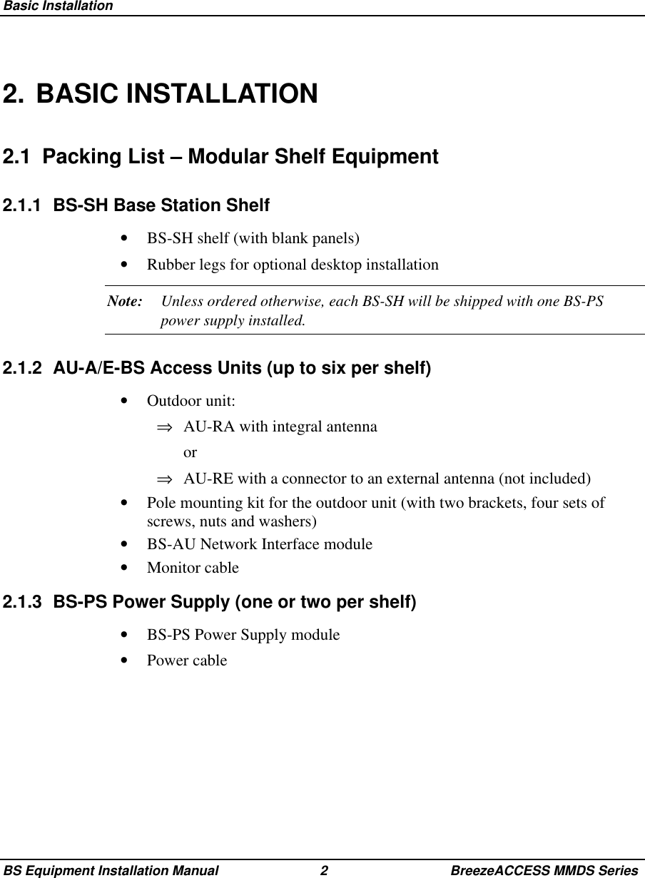 Basic InstallationBS Equipment Installation Manual 2 BreezeACCESS MMDS Series2. BASIC INSTALLATION2.1  Packing List – Modular Shelf Equipment2.1.1  BS-SH Base Station Shelf•  BS-SH shelf (with blank panels)•  Rubber legs for optional desktop installationNote: Unless ordered otherwise, each BS-SH will be shipped with one BS-PSpower supply installed.2.1.2  AU-A/E-BS Access Units (up to six per shelf)•  Outdoor unit:⇒  AU-RA with integral antenna or⇒  AU-RE with a connector to an external antenna (not included)•  Pole mounting kit for the outdoor unit (with two brackets, four sets ofscrews, nuts and washers)•  BS-AU Network Interface module•  Monitor cable2.1.3  BS-PS Power Supply (one or two per shelf)•  BS-PS Power Supply module•  Power cable