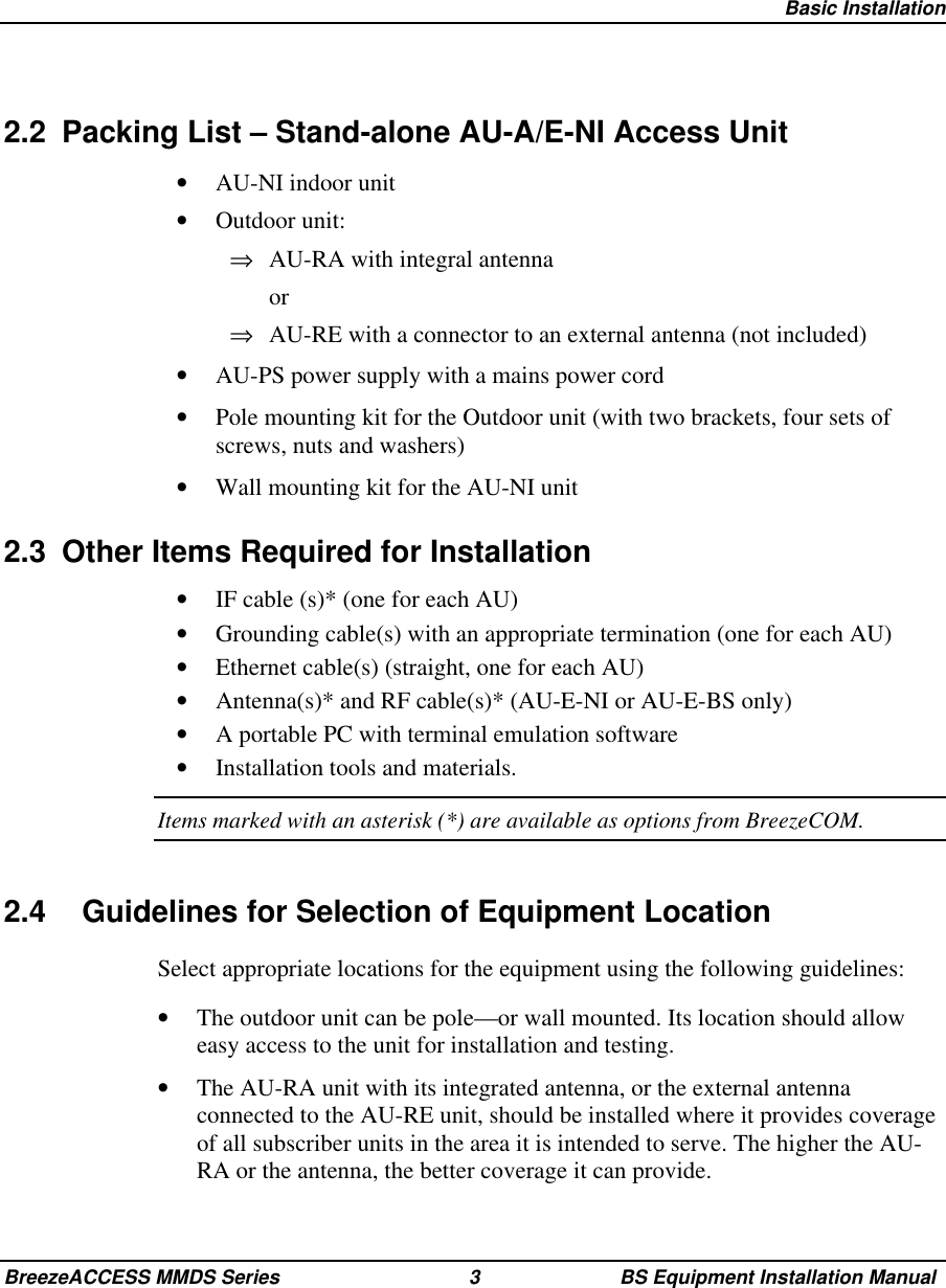 Basic InstallationBreezeACCESS MMDS Series 3 BS Equipment Installation Manual2.2  Packing List – Stand-alone AU-A/E-NI Access Unit•  AU-NI indoor unit•  Outdoor unit:⇒  AU-RA with integral antenna or⇒  AU-RE with a connector to an external antenna (not included)•  AU-PS power supply with a mains power cord•  Pole mounting kit for the Outdoor unit (with two brackets, four sets ofscrews, nuts and washers)•  Wall mounting kit for the AU-NI unit2.3  Other Items Required for Installation•  IF cable (s)* (one for each AU)•  Grounding cable(s) with an appropriate termination (one for each AU)•  Ethernet cable(s) (straight, one for each AU)•  Antenna(s)* and RF cable(s)* (AU-E-NI or AU-E-BS only)•  A portable PC with terminal emulation software•  Installation tools and materials.Items marked with an asterisk (*) are available as options from BreezeCOM.2.4  Guidelines for Selection of Equipment LocationSelect appropriate locations for the equipment using the following guidelines:•  The outdoor unit can be pole—or wall mounted. Its location should alloweasy access to the unit for installation and testing.•  The AU-RA unit with its integrated antenna, or the external antennaconnected to the AU-RE unit, should be installed where it provides coverageof all subscriber units in the area it is intended to serve. The higher the AU-RA or the antenna, the better coverage it can provide.