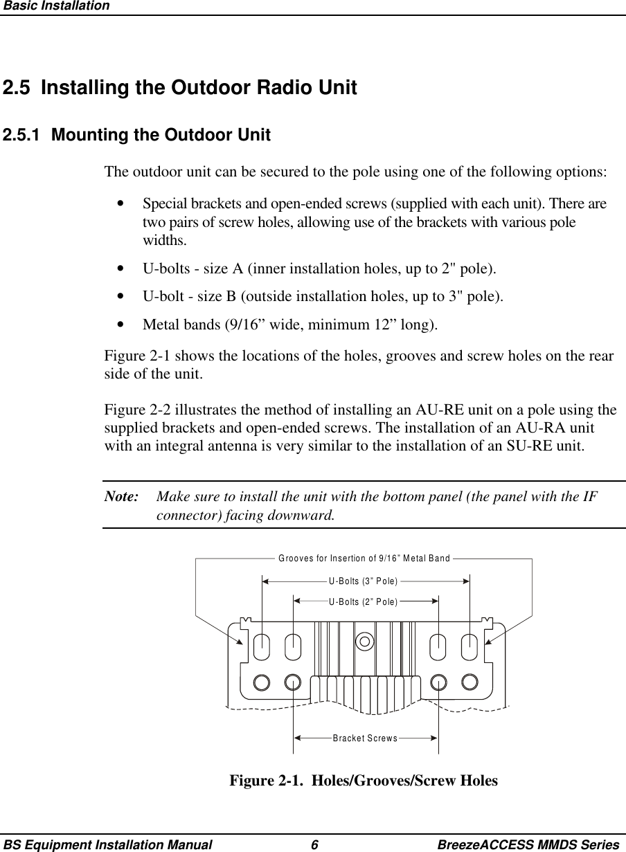 Basic InstallationBS Equipment Installation Manual 6 BreezeACCESS MMDS Series2.5  Installing the Outdoor Radio Unit2.5.1  Mounting the Outdoor UnitThe outdoor unit can be secured to the pole using one of the following options:•  Special brackets and open-ended screws (supplied with each unit). There aretwo pairs of screw holes, allowing use of the brackets with various polewidths.•  U-bolts - size A (inner installation holes, up to 2&quot; pole).•  U-bolt - size B (outside installation holes, up to 3&quot; pole).•  Metal bands (9/16” wide, minimum 12” long).Figure 2-1 shows the locations of the holes, grooves and screw holes on the rearside of the unit.Figure 2-2 illustrates the method of installing an AU-RE unit on a pole using thesupplied brackets and open-ended screws. The installation of an AU-RA unitwith an integral antenna is very similar to the installation of an SU-RE unit.Note: Make sure to install the unit with the bottom panel (the panel with the IFconnector) facing downward.Bracket ScrewsGrooves for Insertion of 9/16” Metal BandU-Bolts (3” Pole)U-Bolts (2” Pole)Figure 2-1.  Holes/Grooves/Screw Holes