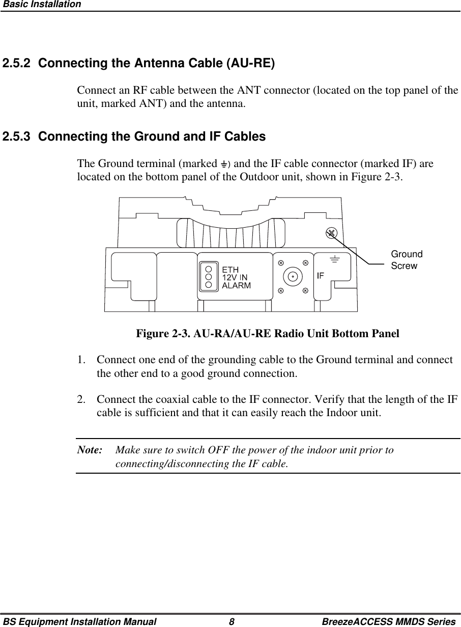 Basic InstallationBS Equipment Installation Manual 8 BreezeACCESS MMDS Series2.5.2  Connecting the Antenna Cable (AU-RE)Connect an RF cable between the ANT connector (located on the top panel of theunit, marked ANT) and the antenna.2.5.3  Connecting the Ground and IF CablesThe Ground terminal (marked   and the IF cable connector (marked IF) arelocated on the bottom panel of the Outdoor unit, shown in Figure 2-3.Figure 2-3. AU-RA/AU-RE Radio Unit Bottom Panel1.  Connect one end of the grounding cable to the Ground terminal and connectthe other end to a good ground connection.2.  Connect the coaxial cable to the IF connector. Verify that the length of the IFcable is sufficient and that it can easily reach the Indoor unit.Note: Make sure to switch OFF the power of the indoor unit prior toconnecting/disconnecting the IF cable.GroundScrew